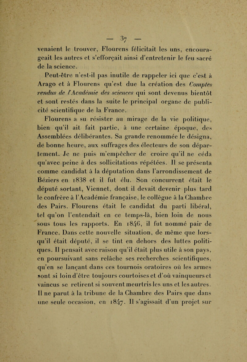 o_ — 07 — venaient le trouver, Flourens félicitait les uns, encoura¬ geait les autres et s’efforcait ainsi d’entretenir le feu sacré de la science. Peut-être n’est-il pas inutile de rappeler ici que c’est à Arago et à Flourens qu’est due la création des Comptes rendus de T Académie des sciences cjui sont devenus bientôt et sont restés dans la suite le principal organe de publi¬ cité scientifique de la France. Flourens a su résister au mirage de la vie politique, bien qu’il ait fait partie, à une certaine époque, des Assemblées délibérantes. Sa grande renommée le désigna, de bonne heure, aux suffrages des électeurs de son dépar¬ tement. Je ne puis m’empêcher de croire qu’il ne céda qu’avec peine à des sollicitations répétées. Il se présenta comme candidat à la députation dans l’arrondissement de Béziers en i838 et il fut élu. Son concurrent était le député sortant, Viennet, dont il devait devenir plus tard le confrère à l’Académie française, le collègue à la Chambre des Pairs. Flourens était le candidat du parti libéral, tel qu’on l’entendait en ce temps-là, bien loin de nous sous tous les rapports. En 1846, il fut nommé pair de France. Dans cette nouvelle situation, de même que lors¬ qu’il était député, il se tint en dehors des luttes politi¬ ques. Il pensait avec raison qu’il était plus utile à son pays, en poursuivant sans relâche ses recherches scientifiques, qu’en se lançant dans ces tournois oratoires où les armes sont si loin d’être toujours courtoises et d’où vainqueurs et vaincus se retirent si souvent meurtris les uns et les autres. Il ne parut à la tribune de la Chambre des Pairs que dans une seule occasion, en 1847. ^ s’agissait d’un projet sur