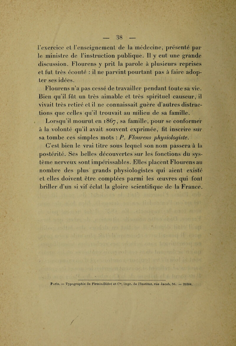 l’exercice et renseignement de la médecine, présenté par le ministre de l’instruction publique. Il y eut une grande discussion. Flourens y prit la parole à plusieurs reprises et fut très écouté : il ne parvint pourtant pas à faire adop¬ ter ses idées. Flourens n’a pas cessé de travailler pendant toute sa vie. Bien qu’il fût un très aimable et très spirituel causeur, il vivait très retiré et il ne connaissait guère d’autres distrac¬ tions que celles qu’il trouvait au milieu de sa famille. Lorsqu’il mourut en 1867, sa famille, pour se conformer à la volonté qu’il avait souvent exprimée, fît inscrire sur sa tombe ces simples mots : P. Flourens physiologiste. C’est bien le vrai titre sous lequel son nom passera à la postérité. Ses belles découvertes sur les fonctions dù sys¬ tème nerveux sont impérissables. Elles placent Flourens au nombre des plus grands physiologistes qui aient existé et elles doivent être comptées parmi les œuvres qui font briller d’un si vif éclat la gloire scientifique de la France. Paris. — Typographie de Firmin-Didot et G**, impr. de l’Institut, rue Jacob. 56. — 20384.