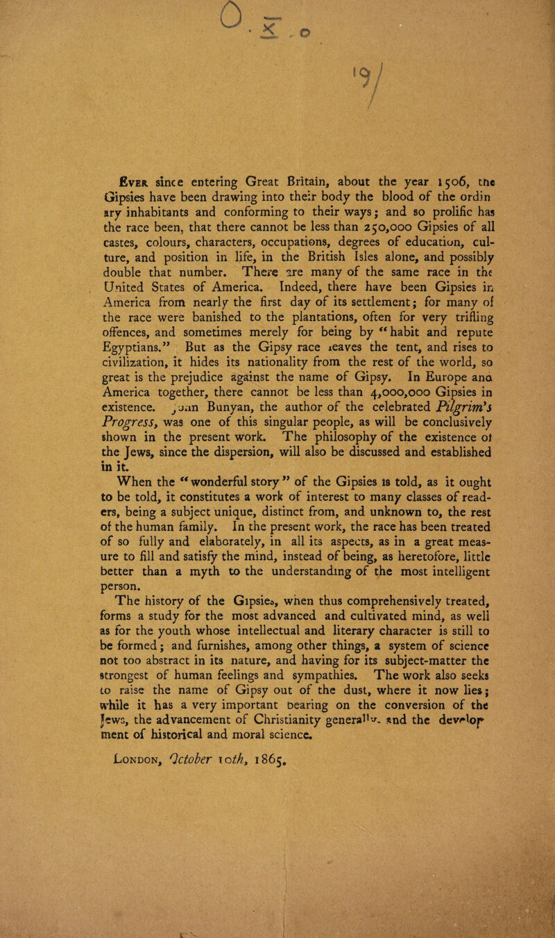 Ever since entering Great Britain, about the year 1506, tne Gipsies have been drawing into their body the blood of the ordin ary inhabitants and conforming to their ways; and so prolific has the race been, that there cannot be less than 250,000 Gipsies of all castes, colours, characters, occupations, degrees of education, cul¬ ture, and position in life, in the British Isles alone, and possibly double that number. There 2re many of the same race in the United States of America. Indeed, there have been Gipsies in America from nearly the first day of its settlement; for many ol the race were banished to the plantations, often for very trifling offences, and sometimes merely for being by “ habit and repute Egyptians.” But as the Gipsy race leaves the tent, and rises to civilization, it hides its nationality from the rest of the world, so great is the prejudice against the name of Gipsy. In Europe ana America together, there cannot be less than 4,000,000 Gipsies in existence. Juan Bunyan, the author of the celebrated Pilgrim's Progress, was one of this singular people, as will be conclusively shown in the present work. The philosophy of the existence ol the Jews, since the dispersion, will also be discussed and established in it. When the “ wonderful story ” of the Gipsies is told, as it ought to be told, it constitutes a work of interest to many classes of read¬ ers, being a subject unique, distinct from, and unknown to, the rest of the human family. In the present work, the race has been treated of so fully and elaborately, in all its aspects, as in a great meas¬ ure to fill and satisfy the mind, instead of being, as heretofore, little better than a myth to the understanding of the most intelligent person. The history of the Gipsies, when thus comprehensively treated, forms a study for the most advanced and cultivated mind, as well as for the youth whose intellectual and literary character is still to be formed; and furnishes, among other things, a system of science not too abstract in its nature, and having for its subject-matter the strongest of human feelings and sympathies. The work also seeks to raise the name of Gipsy out of the dust, where it now lies; while it has a very important Dearing on the conversion of the Jews, the advancement of Christianity general*snd the develop ment of historical and moral science. London, October 10th, 1865,