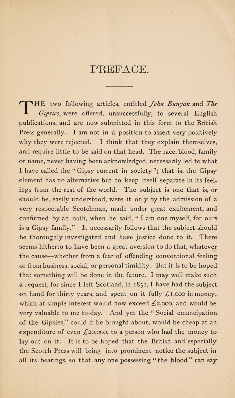 PREFACE. n^HE two following articles, entitled John Bunyan and The * Gipsies, were offered, unsuccessfully, to several English publications, and are now submitted in this form to the British Press generally. I am not in a position to assert very positively why they were rejected. I think that they explain themselves, and require little to be said on that head. The race, blood, family or name, never having been acknowledged, necessarily led to what I have called the “ Gipsy current in society that is, the Gipsy element has no alternative but to keep itself separate in its feel¬ ings from the rest of the world. The subject is one that is, or should be, easily understood, were it only by the admission of a very respectable Scotchman, made under great excitement, and confirmed by an oath, when he said, “ I am one myself, for ours is a Gipsy family.” It necessarily follows that the subject should be thoroughly investigated and have justice done to it. There seems hitherto to have been a great aversion to do that, whatever the cause—whether from a fear of offending conventional feeling or from business, social, or personal timidity. But it is to be hoped that something will be done in the future. I may well make such a request, for since I left Scotland, in 1851,1 have had the subject on hand for thirty years, and spent on it fully ,£1,000 in money, which at simple interest would now exceed £2,000, and would be very valuable to me to-day. And yet the “ Social emancipation of the Gipsies,” could it be brought about, would be cheap at an expenditure of even £20,000, to a person who had the money to lay out on it. It is to be hoped that the British and especially the Scotch Press will bring into prominent notice the subject in all its bearings, so that any one possessing “ the blood ” can say