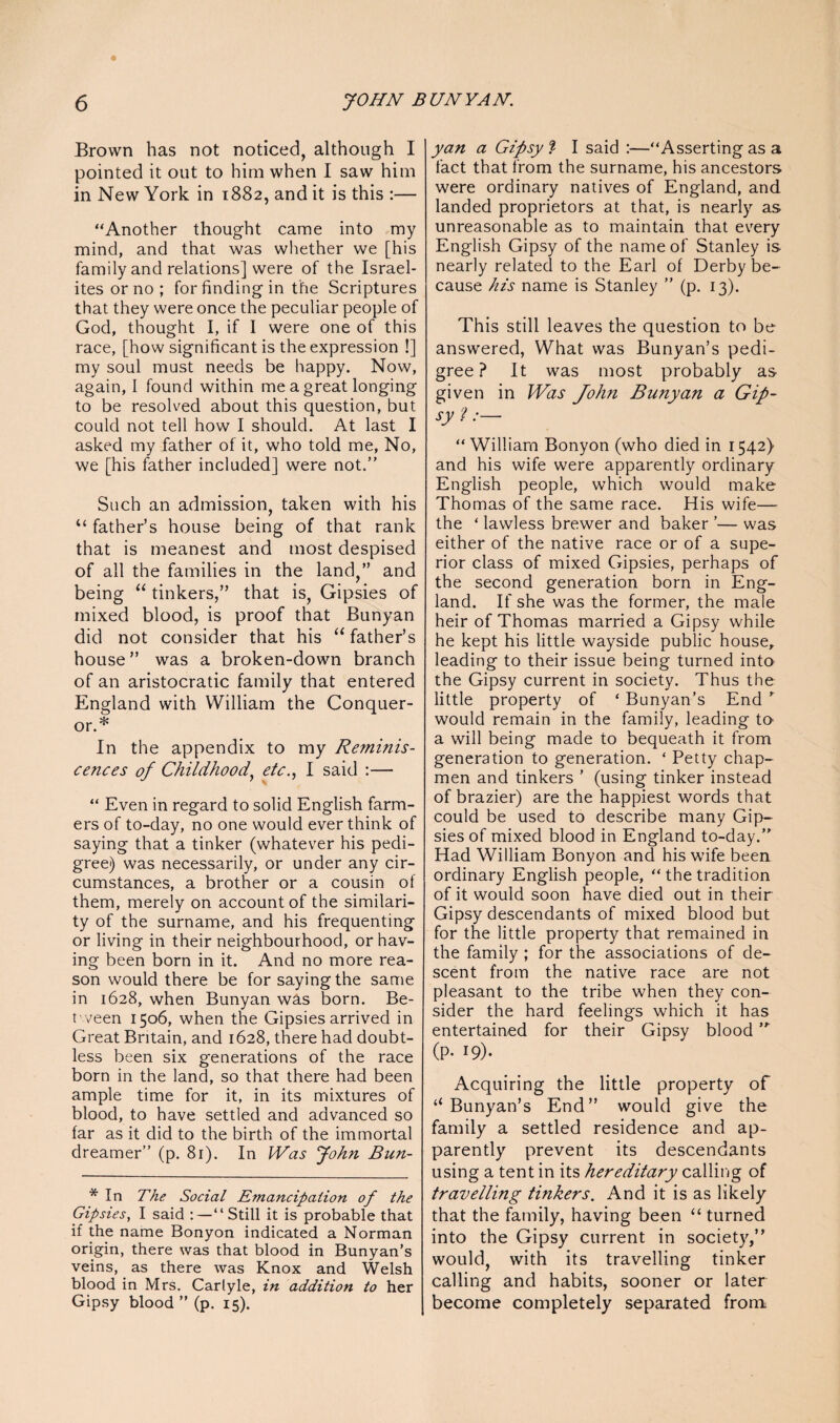 Brown has not noticed, although I pointed it out to him when I saw him in New York in 1882, and it is this :— “Another thought came into my mind, and that was whether we [his family and relations] were of the Israel¬ ites or no ; for finding in the Scriptures that they were once the peculiar people of God, thought I, if I were one of this race, [how significant is the expression !] my soul must needs be happy. Now, again, I found within me a great longing to be resolved about this question, but could not tell how I should. At last I asked my father of it, who told me, No, we [his father included] were not.” Such an admission, taken with his “ father’s house being of that rank that is meanest and most despised of all the families in the land,” and being “ tinkers,” that is, Gipsies of mixed blood, is proof that Bunyan did not consider that his “ father’s house” was a broken-down branch of an aristocratic family that entered England with William the Conquer¬ or.* In the appendix to my Reminis¬ cences of Childhood, etc., I said :— “ Even in regard to solid English farm¬ ers of to-day, no one would ever think of saying that a tinker (whatever his pedi¬ gree) was necessarily, or under any cir¬ cumstances, a brother or a cousin of them, merely on account of the similari¬ ty of the surname, and his frequenting or living in their neighbourhood, or hav¬ ing been born in it. And no more rea¬ son would there be for saying the same in 1628, when Bunyan was born. Be¬ tween 1506, when the Gipsies arrived in Great Britain, and 1628, there had doubt¬ less been six generations of the race born in the land, so that there had been ample time for it, in its mixtures of blood, to have settled and advanced so far as it did to the birth of the immortal dreamer” (p. 81). In Was John Bun- * In The Social E?nancipation of the Gipsies, I said :—“Still it is probable that if the name Bonyon indicated a Norman origin, there was that blood in Bunyan’s veins, as there was Knox and Welsh blood in Mrs. Carlyle, in addition to her Gipsy blood ” (p. 15). yan a Gipsy % I said :—“Asserting as a fact that from the surname, his ancestors were ordinary natives of England, and landed proprietors at that, is nearly as unreasonable as to maintain that every English Gipsy of the name of Stanley is nearly related to the Earl of Derby be¬ cause his name is Stanley ” (p. 13). This still leaves the question to be answered, What was Bunyan’s pedi¬ gree ? It was most probably as given in Was John Bunyan a Gip¬ sy 'l:— “William Bonyon (who died in 1542} and his wife were apparently ordinary English people, which would make Thomas of the same race. His wife— the ‘ lawless brewer and baker ’— was either of the native race or of a supe¬ rior class of mixed Gipsies, perhaps of the second generation born in Eng¬ land. If she was the former, the male heir of Thomas married a Gipsy while he kept his little wayside public house, leading to their issue being turned into the Gipsy current in society. Thus the little property of ‘ Bunyan’s End ” would remain in the family, leading to a will being made to bequeath it from generation to generation. ‘ Petty chap¬ men and tinkers ’ (using tinker instead of brazier) are the happiest words that could be used to describe many Gip¬ sies of mixed blood in England to-day.” Had William Bonyon and his wife been ordinary English people, “ the tradition of it would soon have died out in their Gipsy descendants of mixed blood but for the little property that remained in the family ; for the associations of de¬ scent from the native race are not pleasant to the tribe when they con¬ sider the hard feelings which it has entertained for their Gipsy blood ” (p. 19). Acquiring the little property of “ Bunyan’s End” would give the family a settled residence and ap¬ parently prevent its descendants using a tent in its hereditary calling of travelling tinkers. And it is as likely that the family, having been “ turned into the Gipsy current in society,” would, with its travelling tinker calling and habits, sooner or later become completely separated from