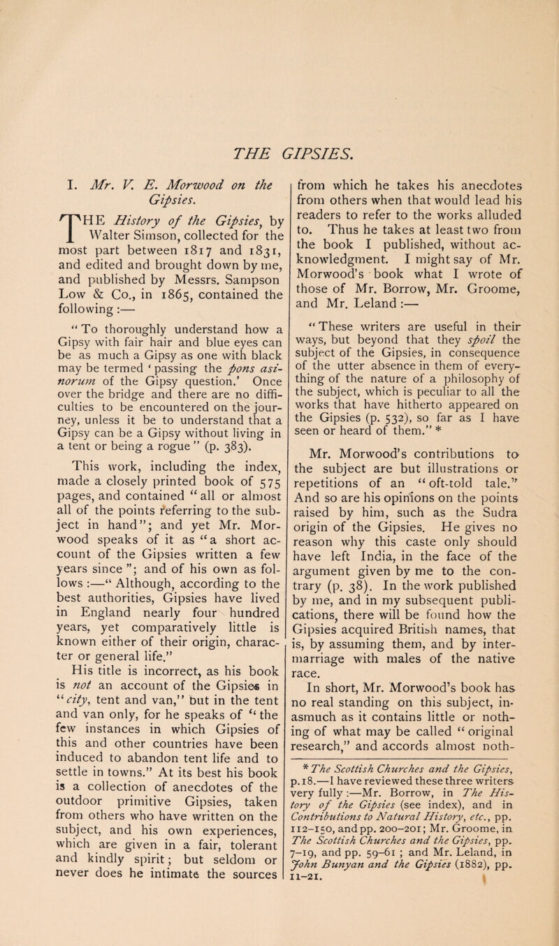 THE GIPSIES. I. Mr. V. E. Morwood on the Gipsies. HE History of the Gipsies, by Walter Simson, collected for the most part between 1817 and 1831, and edited and brought down by me, and published by Messrs. Sampson Low & Co., in 1865, contained the following :— “To thoroughly understand how a Gipsy with fair hair and blue eyes can be as much a Gipsy as one with black may be termed ‘ passing the pons asi- norum of the Gipsy question.’ Once over the bridge and there are no diffi¬ culties to be encountered on the jour¬ ney, unless it be to understand that a Gipsy can be a Gipsy without living in a tent or being a rogue ” (p. 383). This work, including the index, made a closely printed book of 575 pages, and contained “ all or almost all of the points feferring to the sub¬ ject in hand”; and yet Mr. Mor¬ wood speaks of it as “a short ac¬ count of the Gipsies written a few years since and of his own as fol¬ lows :—“ Although, according to the best authorities, Gipsies have lived in England nearly four hundred years, yet comparatively little is known either of their origin, charac¬ ter or general life.” His title is incorrect, as his book is not an account of the Gipsies in “city, tent and van,” but in the tent and van only, for he speaks of e‘ the few instances in which Gipsies of this and other countries have been induced to abandon tent life and to settle in towns.” At its best his book is a collection of anecdotes of the outdoor primitive Gipsies, taken from others who have written on the subject, and his own experiences, which are given in a fair, tolerant and kindly spirit; but seldom or never does he intimate the sources from which he takes his anecdotes from others when that would lead his readers to refer to the works alluded to. Thus he takes at least two from the book I published, without ac¬ knowledgment. I might say of Mr. Morwood’s book what I wrote of those of Mr. Borrow, Mr. Groome, and Mr. Leland :— “ These writers are useful in their ways, but beyond that they spoil the subject of the Gipsies, in consequence of the utter absence in them of every¬ thing of the nature of a philosophy of the subject, which is peculiar to all the works that have hitherto appeared on the Gipsies (p. 532), so far as I have seen or heard of them.” * Mr. Morwood’s contributions to the subject are but illustrations or repetitions of an “ oft-told tale.” And so are his opinions on the points raised by him, such as the Sudra origin of the Gipsies. He gives no reason why this caste only should have left India, in the face of the argument given by me to the con¬ trary (p. 38). In the work published by me, and in my subsequent publi¬ cations, there will be found how the Gipsies acquired British names, that is, by assuming them, and by inter¬ marriage with males of the native race. In short, Mr. Morwood’s book has no real standing on this subject, in¬ asmuch as it contains little or noth¬ ing of what may be called u original research,” and accords almost noth- * The Scottish Churches and the Gipsies, p. 18.—I have reviewed these three writers very fully :—Mr. Borrow, in The His¬ tory of the Gipsies (see index), and in Contributions to Natural History, etc., pp. 112-150, andpp. 200-201; Mr. Groome, in The Scottish Churches and the Gipsies, pp. 7-19, and pp. 59-61 ; and Mr. Leland, in John Bunyan and the Gipsies (1882), pp. 11-21.