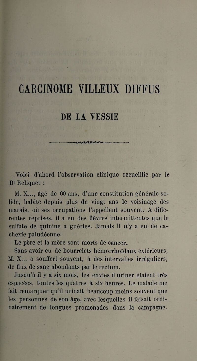 DE LA VESSIE Yoici d’abord Fobservation clinique recueillie par le Dr Reliquet : M. X..., age de 60 ans, d’une constitution generate so- lide, habite depuis plus de vingt ans le voisinage des marais, ou ses occupations l’appellent souvent. A diffe- rentes reprises, il a eu des fiSvres intermittentes que le sulfate de quinine a gueries. Jamais il n’y a eu de ca- chexie paludeenne. Le p&re et la mere sont morts de cancer. Sans avoir eu de bourrelets hemorrhoidaux exterieurs, M. X... a souffert souvent, a des intervalles irreguliers, de flux de sang abondants par le rectum. Jusqu’a il y a six mois, les envies d’uriner etaient tr^s espacees, toutes les quatres a six heures. Le malade me fait remarquer qu’il urinait beaucoup moins souvent que les personnes de son age, avec lesquelles il faisait ordi- nairement de longues promenades dans la campagne.