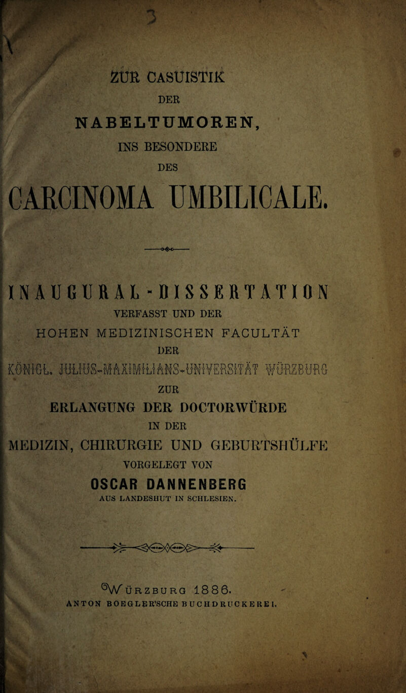 ZUR CASUISTIK DER NABELTUMOREN, INS BESONDERE DES CARCINOMA UMBILICALE. INAUGURAL-DISSERTATION VERFASST UND DER I ■■ •' vo' ,5' 1 - V- HOHEN MEDIZINISCHEN FACULTÄT | DER KÖNfGL JöUüS-.MAXiM5UANS-ON{VERS5TÄ7 WÖRZBORG ZUR ERLANGUNG DER DOCTORWÜRDE IN DER MEDIZIN, CHIRURGIE UND GEBURTSHÜLFE VORGELEGT VON OSCAR DANNENBERG AUS LANDESHUT IN SCHLESIEN. ^WÜRZBURG 1886. ANTON BOEGLRR’SCHE BUCHDRUCKEßEI,