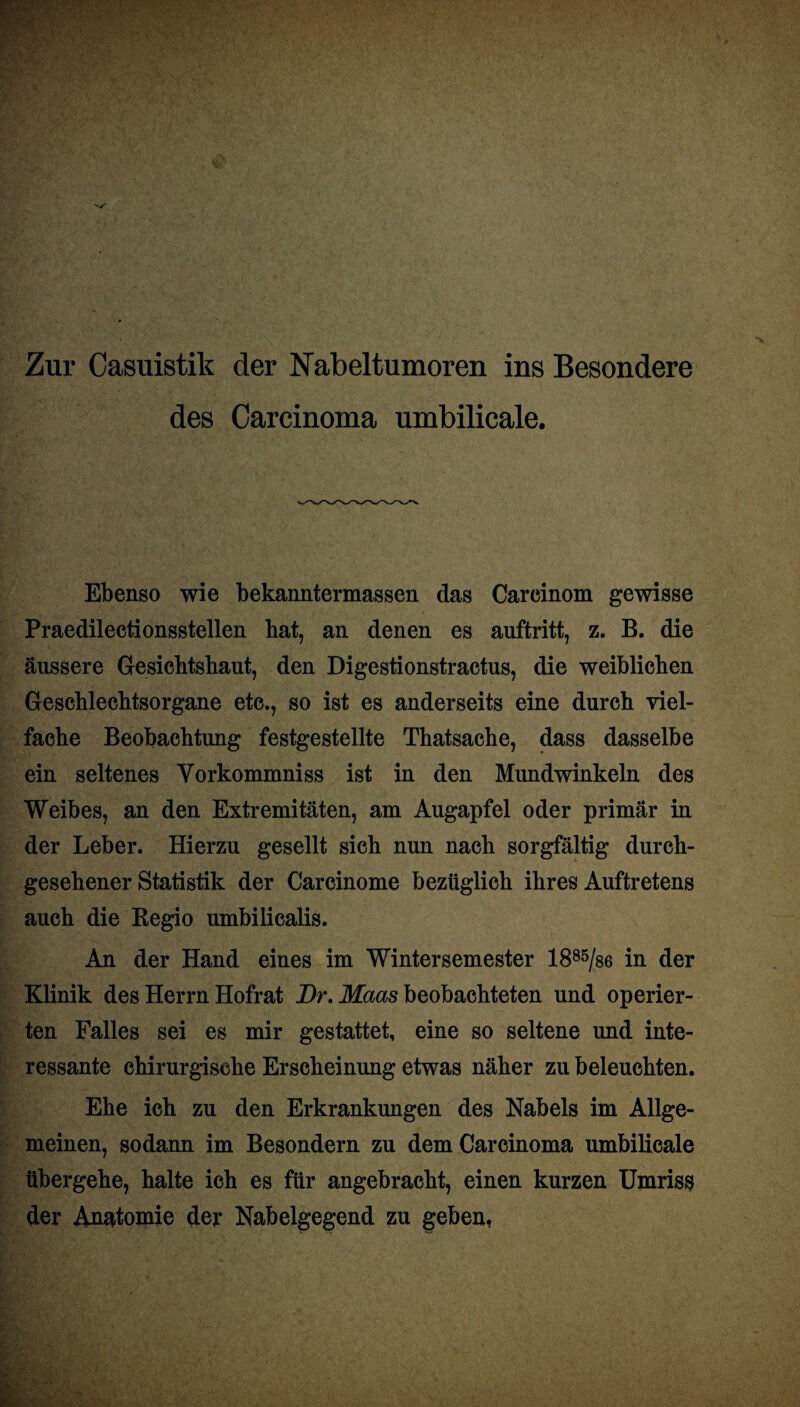 Zur Casuistik der Nabeltumoren ins Besondere des Carcinoma umbilicale. Ebenso wie bekanntermassen das Carcinom gewisse Praedilectionsstellen bat, an denen es auftritt, z. B. die äussere Gesichtshaut, den Digestionstractus, die weiblichen Geschlechtsorgane etc., so ist es anderseits eine durch viel¬ fache Beobachtung festgestellte Thatsache, dass dasselbe ein seltenes Yorkommniss ist in den Mundwinkeln des Weibes, an den Extremitäten, am Augapfel oder primär in der Leber. Hierzu gesellt sich nun nach sorgfältig durch¬ gesehener Statistik der Carcinome bezüglich ihres Auftretens auch die Begio umbilicalis. An der Hand eines im Wintersemester 1885/s6 in der Klinik des Herrn Hofrat Br. Maas beobachteten und operier¬ ten Falles sei es mir gestattet, eine so seltene und inte¬ ressante chirurgische Erscheinung etwas näher zu beleuchten. Ehe ich zu den Erkrankungen des Nabels im Allge¬ meinen, sodann im Besondern zu dem Carcinoma umbilicale übergehe, halte ich es für angebracht, einen kurzen Umriss der Anatomie der Nabelgegend zu geben,