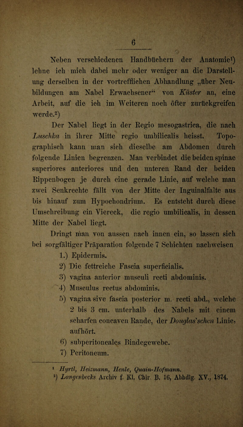 Neben verschiedenen Handbüchern der Anatomie1) lehne ich mich dabei mehr oder weniger an die Darstell¬ ung derselben in der vortrefflichen Abhandlung „über Neu¬ bildungen am Nabel Erwachsener“ von Küster an, eine Arbeit, auf die ich im Weiteren noch öfter zurückgreifen werde.2) Der Nabel liegt in der Regio mesogastrica, die nach Luschka in ihrer Mitte regio umbilicalis heisst. Topo¬ graphisch kann man sich dieselbe am Abdomen durch folgende Linien begrenzen. Man verbindet die beiden spinae superiores anteriores und den unteren Rand der beiden Rippenbogen je durch eine gerade Linie, auf welche man zwei Senkrechte fällt von der Mitte der Inguinalfalte aus bis hinauf zum Hypochondrium. Es entsteht durch diese Umschreibung ein Viereck, die regio umbilicalis, in dessen Mitte der Nabel liegt. Dringt man von aussen nach innen ein, so lassen sich bei sorgfältiger Präparation folgende 7 Schichten nachwcisen 1.) Epidermis. 2) Die fettreiche Fascia superficialis. 3) vagina anterior musculi recti abdominis. 4) Musculus rectus abdominis. 5) vagina sive fascia posterior m. recti abd., welche 2 bis 3 cm. unterhalb des Nabels mit einem scharfen concaven Rande, der Douglas''sehen Linie? aufhört. 6) subperitoneales Bindegewebe. 7) Peritoneum. 1 Hyrtl, Heizmann, Ilenle, Quain-Hofmann.