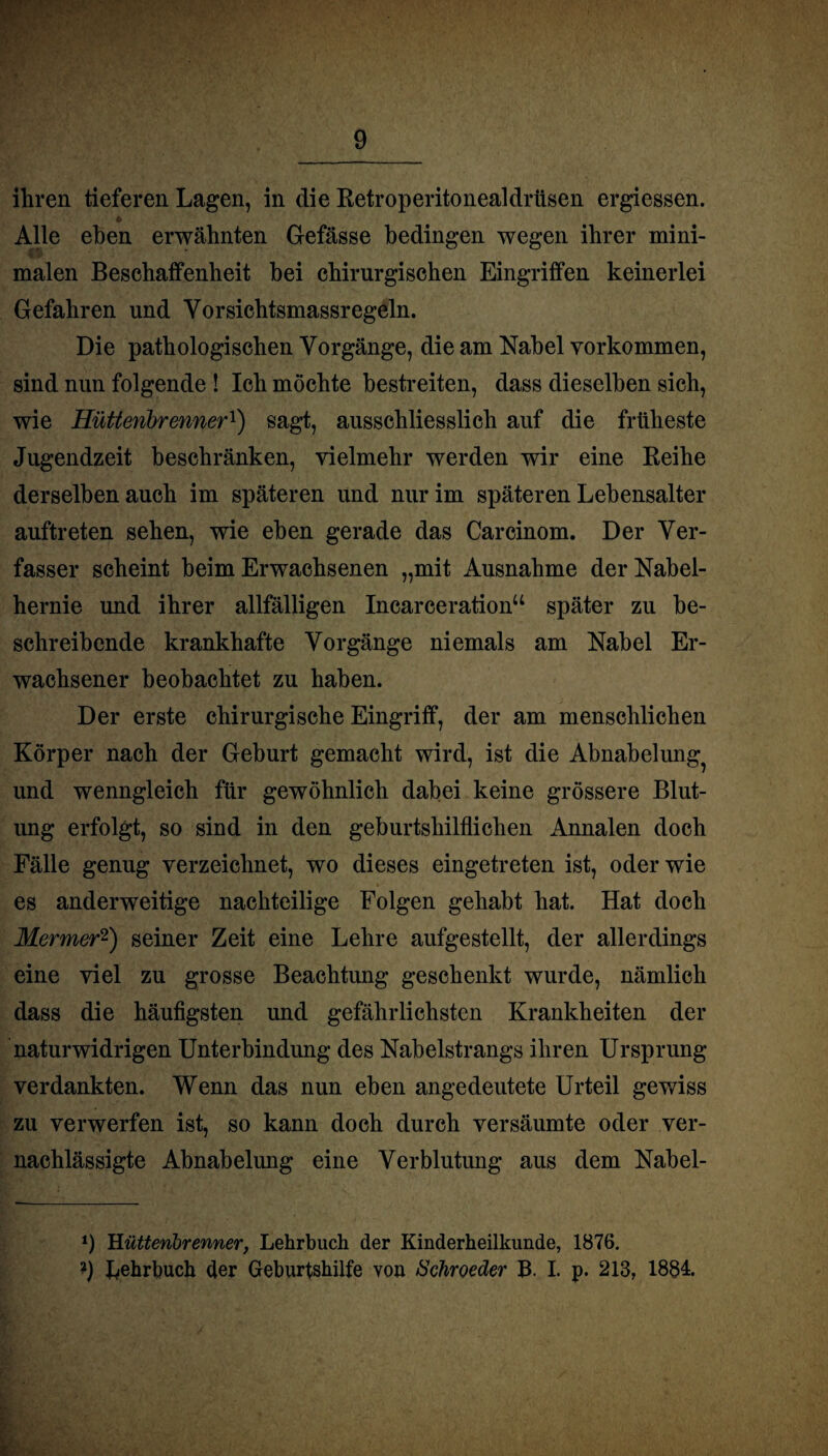 ihren tieferen Lagen, in die Retroperitonealdriisen ergiessen. Alle eben erwähnten G-efässe bedingen wegen ihrer mini¬ malen Beschaffenheit hei chirurgischen Eingriffen keinerlei Gefahren und Yorsichtsmassregeln. Die pathologischen Vorgänge, die am Nabel Vorkommen, sind nun folgende ! Ich möchte bestreiten, dass dieselben sich, wie Hüttenbrenner1) sagt, ausschliesslich auf die früheste Jugendzeit beschränken, vielmehr werden wir eine Reihe derselben auch im späteren und nur im späteren Lebensalter auftreten sehen, wie eben gerade das Carcinom. Der Ver¬ fasser scheint beim Erwachsenen „mit Ausnahme der Nabel¬ hernie und ihrer allfälligen Incarceration“ später zu be¬ schreibende krankhafte Vorgänge niemals am Nabel Er¬ wachsener beobachtet zu haben. Der erste chirurgische Eingriff, der am menschlichen Körper nach der Geburt gemacht wird, ist die Abnabelung^ und wenngleich für gewöhnlich dabei keine grössere Blut¬ ung erfolgt, so sind in den geburtshilflichen Annalen doch Fälle genug verzeichnet, wo dieses eingetreten ist, oder wie es anderweitige nachteilige Folgen gehabt hat. Hat doch Mermer2) seiner Zeit eine Lehre aufgestellt, der allerdings eine viel zu grosse Beachtung geschenkt wurde, nämlich dass die häufigsten und gefährlichsten Krankheiten der naturwidrigen Unterbindung des Nabelstrangs ihren Ursprung verdankten. Wenn das nun eben angedeutete Urteil gewiss zu verwerfen ist, so kann doch durch versäumte oder ver¬ nachlässigte Abnabelung eine Verblutung aus dem Nabel- *) Hütteribrenner, Lehrbuch der Kinderheilkunde, 1876. ?) Lehrbuch der Geburtshilfe von Schroetter B. I. p. 213, 1884.