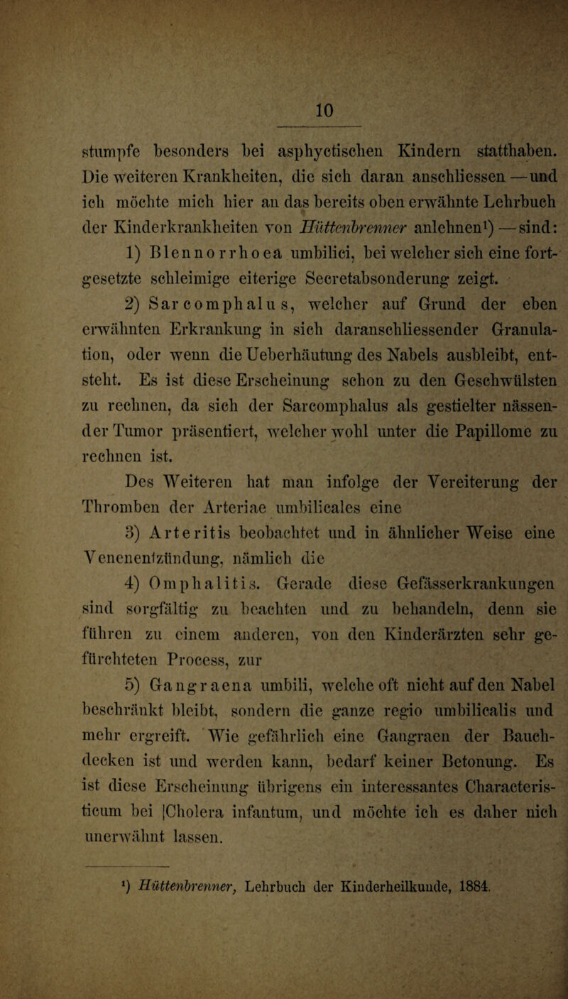 stumpfe besonders bei asphyctisclien Kindern statthaben. Die weiteren Krankheiten, die sich daran anschliessen—und ich möchte mich hier an das bereits oben erwähnte Lehrbuch der Kinderkrankheiten von Hütteribrenner anlehnen1)—sind: 1) Blennorrhoea umbilici, bei welcher sich eine fort¬ gesetzte schleimige eiterige Secretabsonderung zeigt. 2) Sar comphalu s, welcher auf Grund der eben erwähnten Erkrankung in sich daranschliessender Granula¬ tion, oder wenn die Ueberhäutung des Nabels ausbleibt, ent¬ steht. Es ist diese Erscheinung schon zu den Geschwülsten zu rechnen, da sich der Sarcomphalus als gestielter nässen¬ der Tumor präsentiert, welcher wohl unter die Papillome zu rechnen ist. Des Weiteren hat man infolge der Vereiterung der Thromben der Arteriae umbilicales eine 3) Arteritis beobachtet und in ähnlicherWeise eine Venenenfzilndung, nämlich die 4) Omphalitis. Gerade diese Gefässerkrankungen sind sorgfältig zu beachten und zu behandeln, denn sie führen zu einem anderen, von den Kinderärzten sehr ge¬ fürchteten Process, zur 5) Gangraena umbili, welche oft nicht auf den Nabel beschränkt bleibt, sondern die ganze regio umbilicalis und mehr ergreift. Wie gefährlich eine Gangraen der Bauch¬ decken ist und werden kann, bedarf keiner Betonung. Es ist diese Erscheinung übrigens ein interessantes Characteris- ticum bei |Cholera infantum, und möchte ich es daher nicli unerwähnt lassen. *) Hüttenbrenner, Lehrbuch der Kinderheilkunde, 1884.