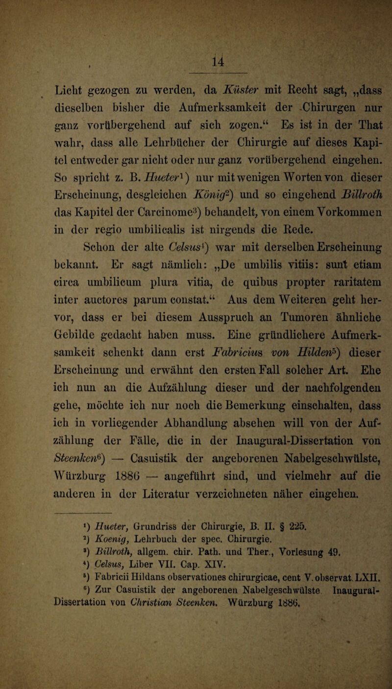 Licht gezogen zu werden, da Küster mit Recht sagt, „dass dieselben bisher die Aufmerksamkeit der Chirurgen nur ganz vorübergehend auf sich zogen.“ Es ist in der That wahr, dass alle Lehrbücher der Chirurgie auf dieses Kapi¬ tel entweder gar nicht oder nur ganz vorübergehend eingehen. So spricht z. B. Hueter1) nur mit wenigen Worten von dieser Erscheinung, desgleichen König2) und so eingehend Billroth das Kapitel der Carcinome3) behandelt, von einem Vorkommen in der regio umbilicalis ist nirgends die Rede. Schon der alte Celsus4) war mit derselben Erscheinung bekannt. Er sagt nämlich: „De umbilis vitiis: sunt etiam circa umbilicum plura vitia, de quibus propter raritatem inter auctores parum constat.“ Aus dem Weiteren geht her¬ vor, dass er bei diesem Ausspruch an Tumoren ähnliche Gebilde gedacht haben muss. Eine gründlichere Aufmerk¬ samkeit schenkt dann erst Fabricim von Hilden5) dieser Erscheinung und erwähnt den ersten Fall solcher Art. Ehe ich nun an die Aufzählung dieser und der nachfolgenden gehe, möchte ich nur noch die Bemerkung einschalten, dass ich in vorliegender Abhandlung absehen will von der Auf¬ zählung der Fälle, die in der Inaugural-Dissertation von Steenken6) — Casuistik der angeborenen Nabelgeschwülste, Würzburg 1886 — angeführt sind, und vielmehr auf die anderen in der Literatur verzeichneten näher eingehen. ‘) Hueter, Grundriss der Chirurgie, B. II. § 225. 2) Koenig, Lehrbuch der spec. Chirurgie. 8) Billroth, allgem. chir. Path. und Ther., Vorlesung 49. *) Celsus, Liber VII. Cap. XIV. 6) Fabricii Ilildans observationes chirurgicae, cent V. observat. LXII. 6) Zur Casuistik der angeborenen Nabelgeschwülste Inaugural- Dissertation von Christian Steenken. Würzburg 1880.