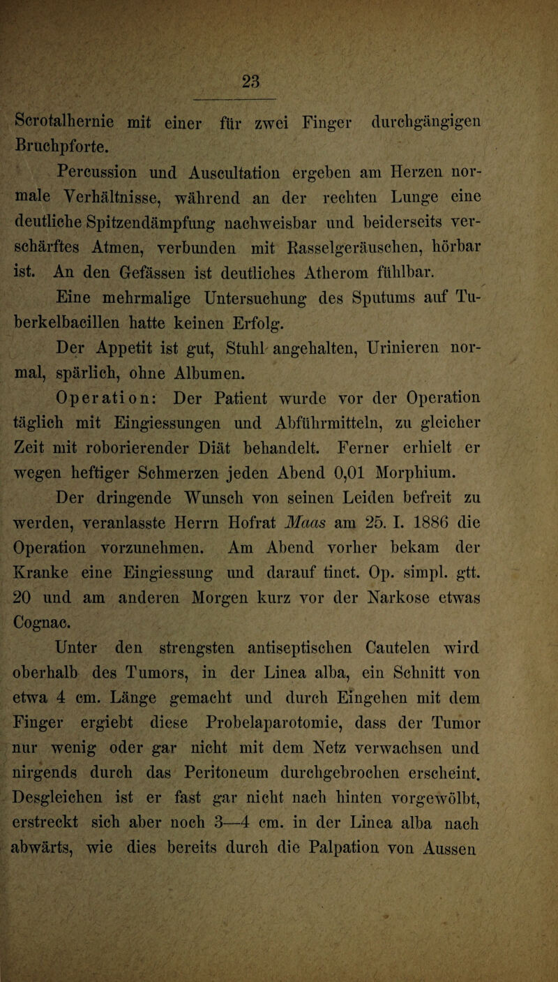 Scrotalhernie mit einer für zwei Finger durchgängigen Bruchpforte. Percussion und Auscultation ergeben am Herzen nor¬ male Verhältnisse, während an der rechten Lunge eine deutliche Spitzendämpfung nachweisbar und beiderseits ver¬ schärftes Atmen, verbunden mit Rasselgeräuschen, hörbar ist. An den Gefässen ist deutliches Atherom fühlbar. Eine mehrmalige Untersuchung des Sputums auf Tu¬ berkelbacillen hatte keinen Erfolg. Der Appetit ist gut, Stuhl angehalten, Urinieren nor¬ mal, spärlich, ohne Albumen. Operation: Der Patient wurde vor der Operation täglich mit Eingiessungen und Abführmitteln, zu gleicher Zeit mit roborierender Diät behandelt. Ferner erhielt er wegen heftiger Schmerzen jeden Abend 0,01 Morphium. Der dringende Wunsch von seinen Leiden befreit zu werden, veranlasste Herrn Hofrat Maas am 25. I. 1886 die Operation vorzunehmen. Am Abend vorher bekam der Kranke eine Eingiessung und darauf tinct. Op. simpl. gtt. 20 und am anderen Morgen kurz vor der Narkose etwas Cognac. Unter den strengsten antiseptischen Cautelen wird oberhalb des Tumors, in der Linea alba, ein Schnitt von etwa 4 cm. Länge gemacht und durch Eingehen mit dem Finger ergiebt diese Probelaparotomie, dass der Tumor nur wenig oder gar nicht mit dem Netz verwachsen und nirgends durch das Peritoneum durchgebrochen erscheint. Desgleichen ist er fast gar nicht nach hinten vorgewölbt, erstreckt sich aber noch 3—4 cm. in der Linea alba nach abwärts, wie dies bereits durch die Palpation von Aussen