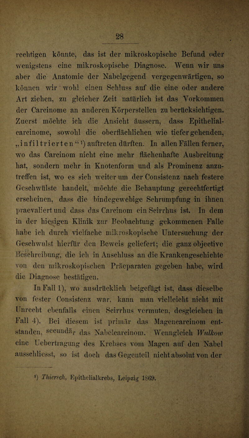 rechtigen könnte, das ist der mikroskopisclie Befund oder wenigstens eine mikroskopische Diagnose. Wenn wir uns aber die Anatomie der Nabelgegend vergegenwärtigen, so können wir wohl einen Schluss auf die eine oder andere Art ziehen, zu gleicher Zeit natürlich ist das Vorkommen der Carcinome an anderen Körperstellen zu berücksichtigen. Zuerst möchte ich die Ansicht äussern, dass Epithelial- carcinome, sowohl die oberflächlichen wie tiefergehenden, „infiltrierten“1) auftreten dürften. In allen Fällen ferner, wo das Carcinom nicht eine mehr flächenhafte Ausbreitung hat, sondern mehr in Knotenform und als Prominenz anzu¬ treffen ist, wo es sich weiter um der Consistenz nach festere Geschwülste handelt, möchte die Behauptung gerechtfertigt erscheinen, dass die bindegewebige Schrumpfung in ihnen praevaliert und dass das Carcinom einScirrhus ist. In dem in der hiesigen Klinik zur Beobachtung gekommenen Falle habe ich durch vielfache mikroskopische Untersuchung der Geschwulst hierfür den Beweis geliefert; die ganz objective Beschreibung, die ich in Anschluss an die Krankengeschichte von den mikroskopischen Präcparaten gegeben habe, wird die Diagnose bestätigen. In Fall 1), wo ausdrücklich beigefügt ist, dass dieselbe von fester Consistenz war, kann man vielleicht nicht mit Unrecht ebenfalls einen Scirrhus vermuten, desgleichen in Fall 4). Bei diesem ist primär das Magencarcinom ent¬ standen, secundäj. (\as Nahclearcinom. Wenngleich WulJcoiv eine Lebertragung des Krebses vom Magen auf den Nabel ausschliesst, so ist doch das Gegenteil nicht absolut von der *) Thiench, Epithelialkrebs, Leipzig 1869,