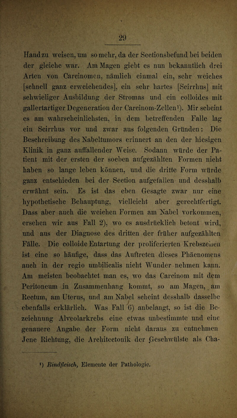 Hand zu weisen, um so mehr, da der Sectionsbefund bei beiden der gleiche war. Am Magen giebt es nun bekanntlich drei Arten von Carcinomen, nämlich einmal ein, sehr weiches [schnell ganz erweichendes], ein sehr hartes [Scirrhus] mit schwieliger Ausbildung der Stromas und ein colloides mit gallertartiger Degeneration der Carcinom-Zellen1). Mir scheint es am wahrscheinlichsten, in dem betreffenden Falle lag¬ ern Scirrhus vor und zwar aus folgenden Gründen: Die Beschreibung des Nabeltumors erinnert an den der hiesigen Klinik in ganz auffallender Weise. Sodann würde der Pa¬ tient mit der ersten der soeben aufgezählten Formen nicht haben so lange leben können, und die dritte Form würde ganz entschieden bei der Section aufgefallen und desshalb erwähnt sein. Es ist das eben Gesagte zwar nur eine hypothetische Behauptung, vielleicht aber gerechtfertigt. Dass aber auch die weichen Formen am Nabel Vorkommen, ersehen wir aus Fall 2), wo es ausdrücklich betont wird, und aus der Diagnose des dritten der früher aufgezählten Fälle. Die colloide Entartung der proliferierten Krebszellen ist eine so häufige, dass das Auftreten dieses Phäenomens auch in der regio umbilicalis nicht Wunder nehmen kann. Am meisten beobachtet man es, wo das Carcinom mit dem Peritoneum in Zusammenhang kommt, so am Magen, am Rectum, am Uterus, und am Nabel scheint desshalb dasselbe ebenfalls erklärlich. Was Fall G) anbelangt, so ist die Be¬ zeichnung Alvcolarkrebs eine etwas unbestimmte und eine genauere Angabe der Form nicht daraus zu entnehmen Jene Richtung, die Architectonik der .Geschwülste als Clia- *) Rindfleisch, Elemente der Pathologie.