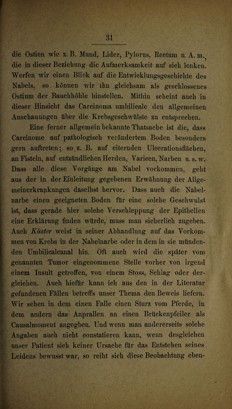 die östien wie z. B. Mund, Lider, Pylorus, Rectum u. A. m. die in dieser Beziehung die Aufmerksamkeit auf sich lenken. Werfen wir einen Blick auf die Entwicklungsgeschichte des Nabels, so können wir ihn gleichsam als geschlossenes Ostium der Bauchhöhle hinstellen. Mithin scheint auch in dieser Hinsicht das Carcinoma umbilicale den allgemeinen Anschauungen über die Krebsgeschwülste zu entsprechen. Eine ferner allgemein bekannte Thatsache ist die, dass Carcinome auf pathologisch verändertem Boden besonders gern auftreten*, so z. B. auf eiternden Ulcerationsflächen, an Fisteln, auf entzündlichen Herden, Varicen, Narben u. s. w. Dass alle diese Vorgänge am Nabel Vorkommen, geht aus der in der Einleitung gegebenen Erwähnung der Allge- meinerkrapkungen daselbst hervor. Dass auch die Nabel- b' narbe einen geeigneten Boden für eine solche Geschwulst ist, dass gerade hier solche Verschleppung der Epithelien eine Erklärung finden würde, muss man sicherlich zugeben. Auch Küster weist in seiner Abhandlung auf das Vorkom¬ men von Krebs in der Nabelnarbe oder in dem in sie münden- I- den Umbilicalcanal hin. Oft auch wird die später vom genannten Tumor eingenommene Stelle vorher von irgend einem Insult getroffen, von einem Stoss, Schlag oder der¬ gleichen. Auch hiefür kann ich aus den in der Literatur gefundenen Fällen betreffs unser Thema den Beweis liefern. Wir sehen in dem einen Falle einen Sturz vom Pferde, in dem andern das Anprallen an einen Brückenpfeiler als Causalmoment angegben. Und wenn man andererseits solche I Angaben auch nicht constatieren kann, wenn desgleichen unser Patient sich keiner Ursache für das Entstehen seines Leidens bewusst war, so reiht sich diese Beobachtung eben- .