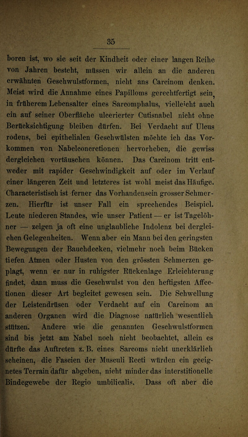 boren ist, wo sie seit der Kindheit oder einer langen Reihe von Jahren besteht, müssen wir allein an die anderen erwähnten Geschwulstformen, nicht ans Carcinom denken. Meist wird die Annahme eines Papilloms gerechtfertigt sein^ in früherem Lebensalter eines Sarcomphalus, vielleicht auch ein auf seiner Oberfläche ulcerierter Cutisnabel nicht ohne Berücksichtigung bleiben dürfen. Bei Verdacht auf Ulcus rodens, bei epithelialen Geschwülsten möchte ich das Vor¬ kommen von Nabelconcretionen hervorheben, die gewiss dergleichen Vortäuschen können. Das Carcinom tritt ent¬ weder mit rapider Geschwindigkeit auf oder im Verlauf einer längeren Zeit und letzteres ist wohl meist das Häufige. Characteristisch ist ferner das Vorhandensein grosser Schmer¬ zen. Hierfür ist unser Fall ein sprechendes Beispiel. Leute niederen Standes, wie unser Patient — er ist Tagelöh¬ ner — zeigen ja oft eine unglaubliche Indolenz bei derglei¬ chen Gelegenheiten. Wenn aber ein Mann bei den geringsten Bewegungen der Bauchdecken, vielmehr noch beim Bücken tiefen Atmen oder Husten von den grössten Schmerzen ge¬ plagt, wenn er nur in ruhigster Rückenlage Erleichterung findet, dann muss die Geschwulst von den heftigsten Affec- tionen dieser Art begleitet gewesen sein. Die Schwellung der Leistendrüsen oder Verdacht auf ein Carcinom an anderen Organen wird die Diagnose natürlich wesentlich stützen. Andere wie die genannten Geschwulstformen sind bis jetzt am Nabel noch nicht beobachtet, allein es dürfte das Auftreten z. B. eines Sarcoms nicht unerklärlich scheinen, die Fascien der Musculi Becti würden ein geeig¬ netes Terrain dafür abgeben, nicht minder das interstitionelle Bindegewebe der Regio umbilicalis. Dass oft aber die