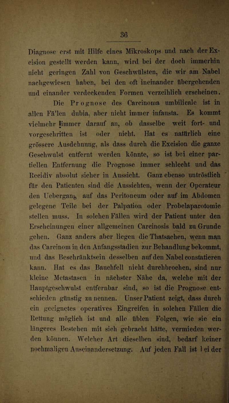 Diagnose erst mit Hilfe eines Mikroskops und nach der Ex- cision gestellt werden kann, wird bei der doch immerhin nicht geringen Zahl von Geschwülsten, die wir am Nabel nachgewiesen haben, bei den oft ineinander übergehenden und einander verdeckenden Formen verzeihlich erscheinen. Die Prognose des Carcinoma umbilicale ist in allen FiPlen dubia, aber nicht immer infausta. Es kommt vielmehr Simm er darauf an, ob dasselbe weit fort- und vorgeschritten ist oder nicht. Hat es natürlich eine grössere Ausdehnung, als dass durch die Excision die ganze Geschwulst entfernt werden könnte, so ist bei einer par¬ tiellen Entfernung die Prognose immer schlecht und das Eecidiv absolut sicher in Aussicht. Ganz ebenso untröstlich für den Patienten sind die Aussichten, wenn der Operateur den Uebergang auf das Peritoneum oder auf im Abdomen gelegene Teile bei der Palpation oder Probelaparotomie stellen muss. In solchen Fällen wird der Patient unter den Erscheinungen einer allgemeinen Carcinosis bald zu Grunde gehen. Ganz anders aber liegen die Thatsachen, wenn man das Carcinomin den Anfangsstadien zur Behandlung bekommt, und das Beschränktsein desselben auf den Nabel constatieren kann. Hat es das Bauchfell nicht durchbrochen, sind nur kleine Metastasen in nächster Nähe da, welche mit der Hauptgeschwulst entfernbar sind, so ist die Prognose ent¬ schieden günstig zu nennen. Unser Patient zeigt, dass durch ein geeignetes operatives Eingreifen in solchen Fällen die Rettung möglich ist und alle üblen Folgen, wie sie ein längeres Bestehen mit sich gebracht hätte, vermieden wer¬ den können. Welcher Art dieselben sind, bedarf keiner nochmaligen Auseinandersetzung, Auf jeden Fall ist 1 ei der