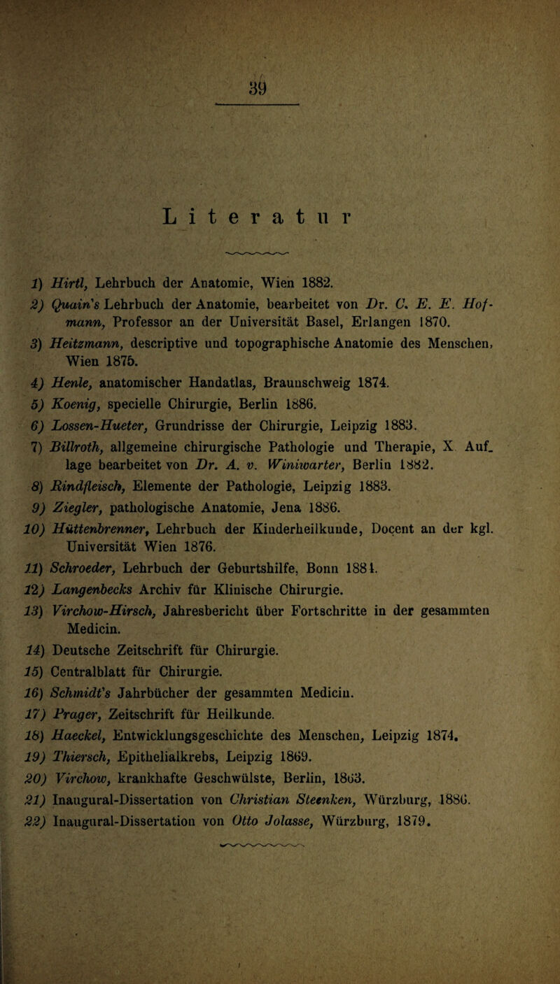 Literatur 1) Hirtl, Lehrbuch der Anatomie, Wien 1882. 2) Quain's Lehrbuch der Anatomie, bearbeitet von Dr. C. E. E. Hof- mann, Professor an der Universität Basel, Erlangen 1870. 3) Heitzmann, descriptive und topographische Anatomie des Menschen, Wien 1875. 4) Henle, anatomischer Handatlas, Braunschweig 1874. 5) Koenig, specielle Chirurgie, Berlin 1886. 6) Lossen-Hueter, Grundrisse der Chirurgie, Leipzig 1883. 7) Billroth, allgemeine chirurgische Pathologie und Therapie, X Auf. läge bearbeitet von Dr. A. v. Winiioarter, Berlin 1882. 8) Rindfleisch, Elemente der Pathologie, Leipzig 1883. 9) Ziegler, pathologische Anatomie, Jena 1886. 10) Hüttenbrenner, Lehrbuch der Kinderheilkunde, Docent an der kgl. Universität Wien 1876. 11) Schroeder, Lehrbuch der Geburtshilfe, Bonn 1884. 12) Langenbecks Archiv für Klinische Chirurgie. 13) Virchow-Hirsch, Jahresbericht über Fortschritte in der gesammten Medicin. 14) Deutsche Zeitschrift für Chirurgie. 15) Centralblatt für Chirurgie. 16) Schmidts Jahrbücher der gesammten Medicin. 17) Prager, Zeitschrift für Heilkunde. 18) Haeckel, Entwicklungsgeschichte des Menschen, Leipzig 1874. 19) Thiersch, Epithelialkrebs, Leipzig 1869. 20) Virchow, krankhafte Geschwülste, Berlin, 1863. 21) Inaugural-Dissertation von Christian Steenken, Würzburg, 1886. 22) Inaugural-Dissertation von Otto Jolasse, Würzburg, 1879.