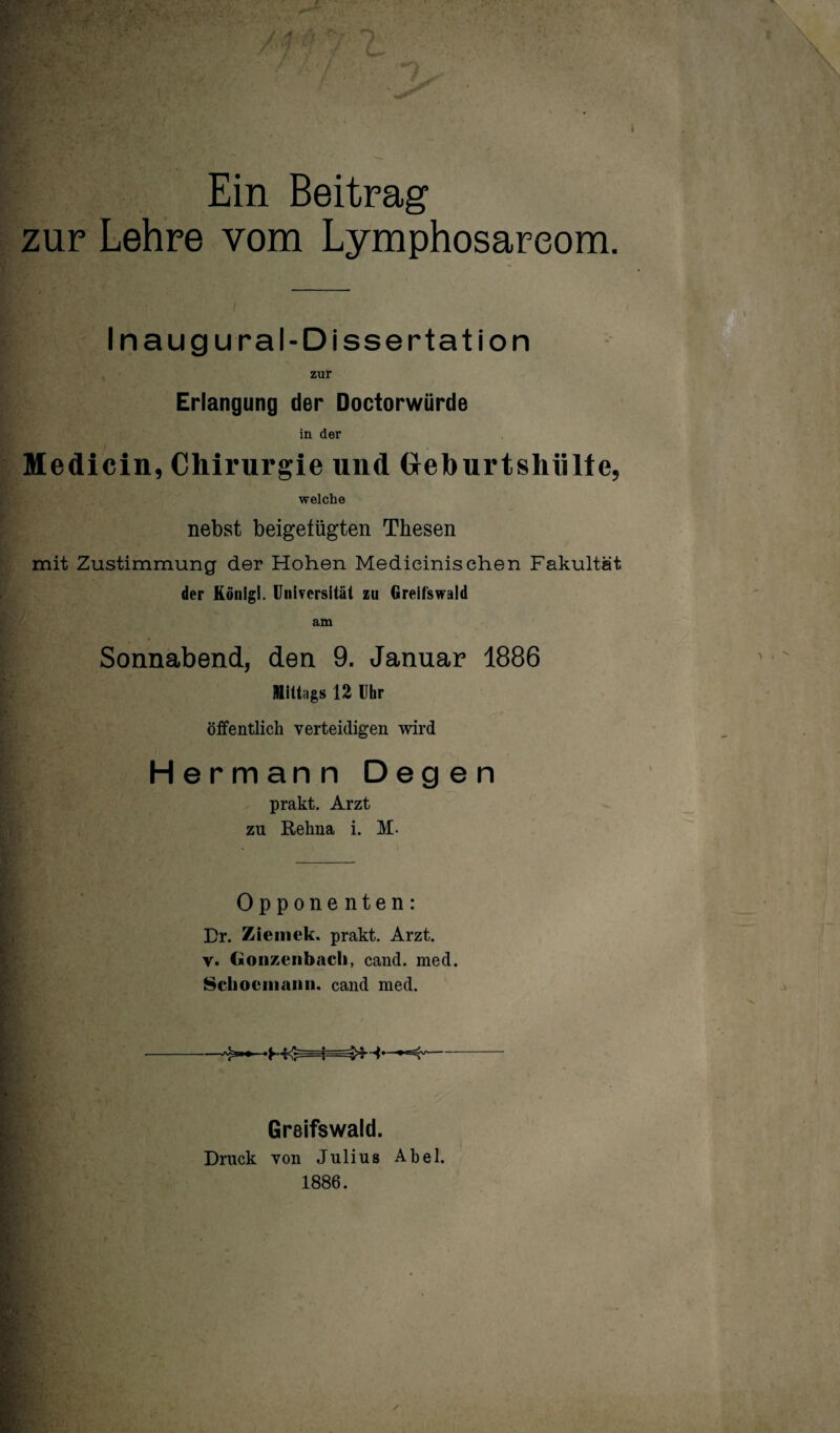 Ein Beitrag zur Lehre vom Lymphosareom. Inaugural-Dissertation zur Erlangung der Doctorwürde in der Medicin, Chirurgie und Ueburtshülte, welche nebst beigetügten Thesen mit Zustimmung der Hohen Medieinisehen Fakultät der König). Universität zu Greifswaid am Sonnabend, den 9. Januar 1886 mittags 12 Uhr öffentlich verteidigen wird Hermann Degen prakt. Arzt zu Rehna i. M- Opponenten: Dr. Zieinek. prakt. Arzt. V. Cjionzenbacli, cand. med. 8cliociiiaiiii. cand med. Greifswald. Druck von Julius Abel. 1886.