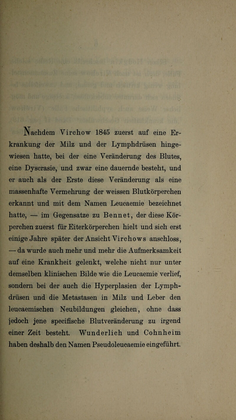 Nachdem Virchow 1845 zuerst auf eine Er¬ krankung der Milz und der Lymphdrüsen hinge¬ wiesen hatte, bei der eine Veränderung des Blutes, eine Dyscrasie, und zwar eine dauernde besteht, und er auch als der Erste diese Veränderung als eine massenhafte Vermehrung der weissen Blutkörperchen erkannt und mit dem Namen Leucaemie bezeichnet hatte, — im Gegensätze zu Bennet, der diese Kör¬ perchen zuerst für Eiterkörperchen hielt und sich erst einige Jahre später der Ansicht Virchows anschloss, — da wurde auch mehr und mehr die Aufmerksamkeit auf eine Krankheit gelenkt, welche nicht nur unter demselben klinischen Bilde wie die Leucaemie' verlief, sondern hei der auch die Hyperplasien der Lymph¬ drüsen und die Metastasen in Milz und Leber den leucaemischen Neubildungen gleichen, ohne dass jedoch jene specifische Blutveränderung zu irgend einer Zeit besteht. Wunderlich und Cohnheim haben deshalb den Namen Pseudoleucaemie eingeführt.