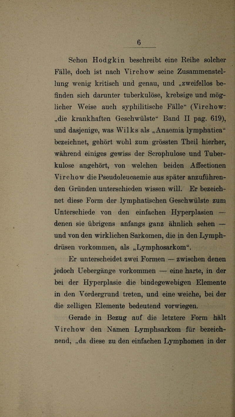 Schon Hodgkin beschreibt eine Reihe solcher Fälle, doch ist nach Virchow seine Zusammenstel¬ lung wenig kritisch und genau, und „zweifellos he- hnden sich darunter tuberkulöse, krebsige und mög¬ licher Weise auch syphilitische Fälle‘‘ (Virchow: „die krankhaften Geschwülste“ Band II pag. 619), und dasjenige, was Wilks als „Anaemia lymphatica“ bezeichnet, gehört wohl zum grössten Theil hierher, während einiges gewiss der Scrophulose und Tuber¬ kulose angehört, von welchen beiden Affectionen Virchow die Pseudoleucaemie aus später anzuführen¬ den Gründen unterschieden wissen will. Er bezeich¬ net diese Form der lymphatischen Geschwülste zum Unterschiede von den einfachen Hyperplasien — denen sie übrigens anfangs ganz ähnlich sehen — und von den wirklichen Sarkomen, die in den Lymph- drüsen verkommen, als „Lymphosarkom“. Er unterscheidet zwei Formen — zwischen denen jedoch Uehergänge Vorkommen — eine harte, in der bei der Hyperplasie die bindegewebigen Elemente in den Vordergrund treten, und eine weiche, bei der die zelligen Elemente bedeutend vorwiegen. Gerade in Bezug auf die letztere Form hält Virchow den Namen Lymphsarkom für bezeich¬ nend, „da diese zu den einfachen Lymphomen in der