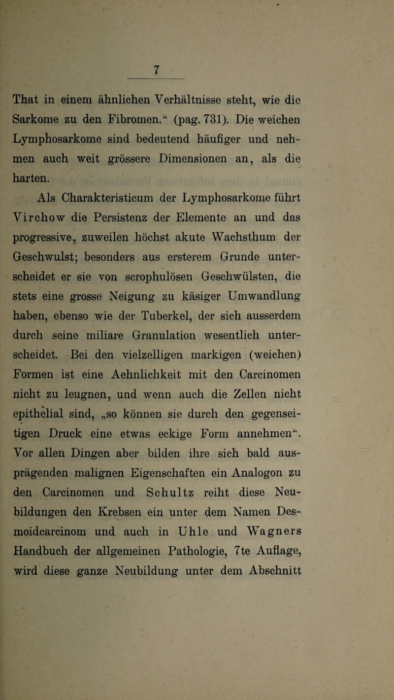 That in einem ähnlichen Verhältnisse steht, wie die Sarkome zu den Fibromen.“ (pag. 731). Die weichen Lymphosarkome sind bedeutend häufiger und neh¬ men auch weit grössere Dimensionen an, als die harten. Als Charakteristicum der Lymphosarkome führt Virchow die Persistenz der Elemente an und das progressive, zuweilen höchst akute Wachsthum der Geschwulst; besonders aus ersterem Grunde unter¬ scheidet er sie von scrophulösen Geschwülsten, die stets eine grosse Neigung zu käsiger Umwandlung haben, ebenso wie der Tuberkel, der sich ausserdem durch seine miliare Granulation wesentlich unter¬ scheidet. Bei den vielzelligen markigen (weichen) Formen ist eine Aehnlichkeit mit den Carcinomen nicht zu leugnen, und wenn auch die Zellen nicht epithelial sind, „so können sie durch den gegensei¬ tigen Druck eine etwas eckige Form annehmen“. Vor allen Dingen aber bilden ihre sich bald aus¬ prägenden malignen Eigenschaften ein Analogon zu den Carcinomen und Schultz reiht diese Neu¬ bildungen den Krebsen ein unter dem Namen Des- t moidcarcinom und auch in Uhle und Wagners Handbuch der allgemeinen Pathologie, 7te Auflage, wird diese ganze Neubildung unter dem Abschnitt
