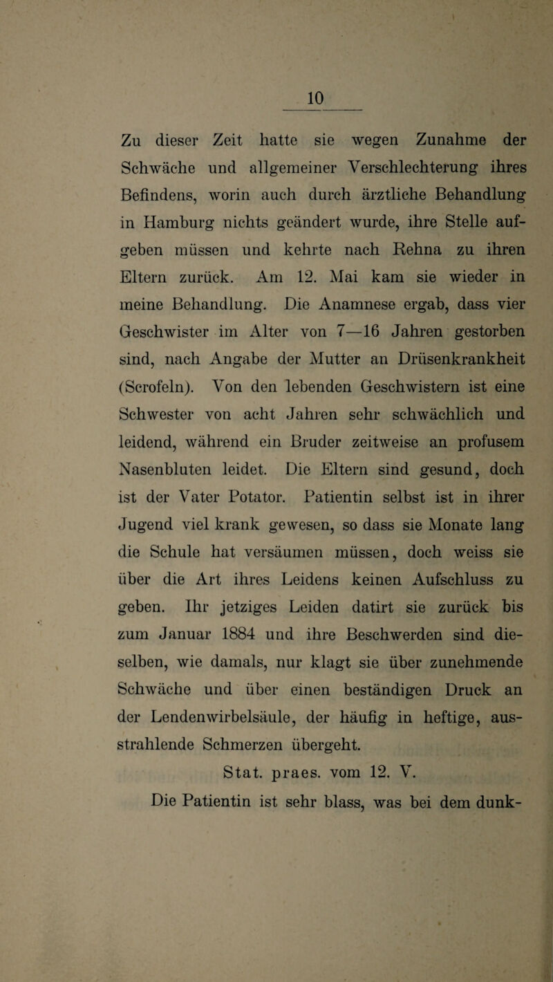 1 Zu dieser Zeit hatte sie wegen Zunahme der Schwäche und allgemeiner Verschlechterung ihres Befindens, worin auch durch ärztliche Behandlung in Hamburg nichts geändert wurde, ihre Stelle auf¬ geben müssen und kehrte nach Rehna zu ihren Eltern zurück. Am 12. Mai kam sie wieder in meine Behandlung. Die Anamnese ergab, dass vier Geschwister im Alter von 7—16 Jahren gestorben sind, nach Angabe der Mutter an Drüsenkrankheit (Scrofeln). Von den lebenden Geschwistern ist eine Schwester von acht Jahren sehr schwächlich und leidend, während ein Bruder zeitweise an profusem Nasenbluten leidet. Die Eltern sind gesund, doch ist der Vater Potator. Patientin selbst ist in ihrer Jugend viel krank gewesen, so dass sie Monate lang die Schule hat versäumen müssen, doch weiss sie über die Art ihres Leidens keinen Aufschluss zu geben. Ihr jetziges Leiden datirt sie zurück bis zum Januar 1884 und ihre Beschwerden sind die¬ selben, wie damals, nur klagt sie über zunehmende Schwäche und über einen beständigen Druck an der Lendenwirbelsäule, der häufig in heftige, aus¬ strahlende Schmerzen übergeht. Stat. praes. vom 12. V. Die Patientin ist sehr blass, was bei dem dunk-