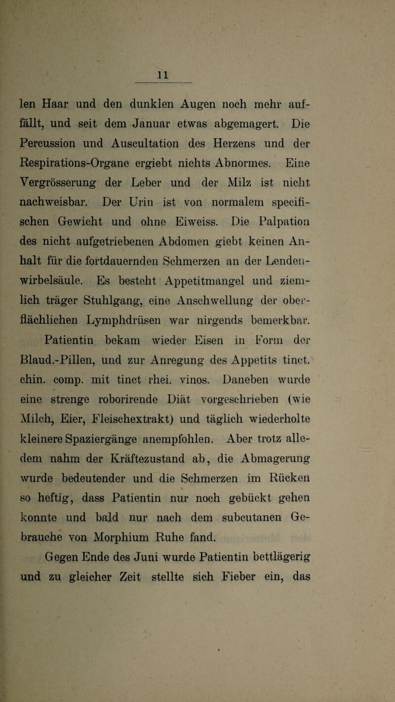 len Haar und den dunklen Augen noch mehr auf¬ fällt, und seit dem Januar etwas abgemagert. Die Percussion und Auscultation des Herzens und der Respirations-Organe ergiebt nichts Abnormes. Eiue Vergrösserung der Leber und der Milz ist nicht nachweisbar. Der Urin ist von normalem specifi- schen Gewicht und ohne Eiweiss. Die Palpation des nicht aufgetriebenen Abdomen giebt keinen An¬ halt für die fortdauernden Schmerzen an der Lenden¬ wirbelsäule. Es besteht Appetitmangel und ziem¬ lich träger Stuhlgang, eine Anschwellung der ober¬ flächlichen Lymphdrüsen war nirgends bemerkbar. Patientin bekam wieder Eisen in Form der Blaud.-Pillen, und zur Anregung des Appetits tinct. chin. comp, mit tinct rhei. vinos. Daneben wurde eine strenge roborirende Diät vorgeschrieben (wie Milch, Eier, Fleischextrakt) und täglich wiederholte kleinere Spaziergänge anempfohlen. Aber trotz alle¬ dem nahm der Kräftezustand ab, die Abmagerung wurde bedeutender und die Schmerzen im Rücken so heftig, dass Patientin nur noch gebückt gehen konnte und bald nur nach dem subcutanen Ge¬ brauche von Morphium Ruhe fand. Gegen Ende des Juni wurde Patientin bettlägerig und zu gleicher Zeit stellte sich Fieber ein, das