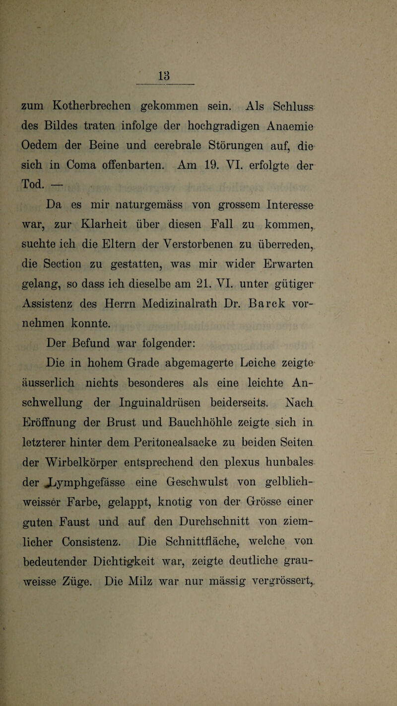 18 zum Kotherbrechen gekommen sein. Als Schluss des Bildes traten infolge der hochgradigen Anaemie Oedem der Beine und cerebrale Störungen auf, die* sich in Coma offenbarten. Am 19. VI. erfolgte der Tod. — Da es mir naturgemäss von grossem Interesse war, zur Klarheit über diesen Fall zu kommen, suchte ich die Eltern der Verstorbenen zu überreden, die Section zu gestatten, was mir wider Erwarten gelang, so dass ich dieselbe am 21. VI. unter gütiger Assistenz des Herrn Medizinalrath Dr. Barck vor¬ nehmen konnte. Der Befund war folgender: Die in hohem Grade abgemagerte Leiche zeigte* äusserlich nichts besonderes als eine leichte An¬ schwellung der Inguinaldrüsen beiderseits. Nach Eröffnung der Brust und Bauchhöhle zeigte sich in letzterer hinter dem Peritonealsacke zu beiden Seiten der Wirbelkörper entsprechend den plexus hunbales der Jjymphgefässe eine Geschwulst von gelblich- weisser Farbe, gelappt, knotig von der Grösse einer ernten Faust und auf den Durchschnitt von ziem- lieber Consistenz. Die Schnittfläche, welche von bedeutender Dichtigkeit war, zeigte deutliche grau- weisse Züge. Die Milz war nur massig vergrössert,..