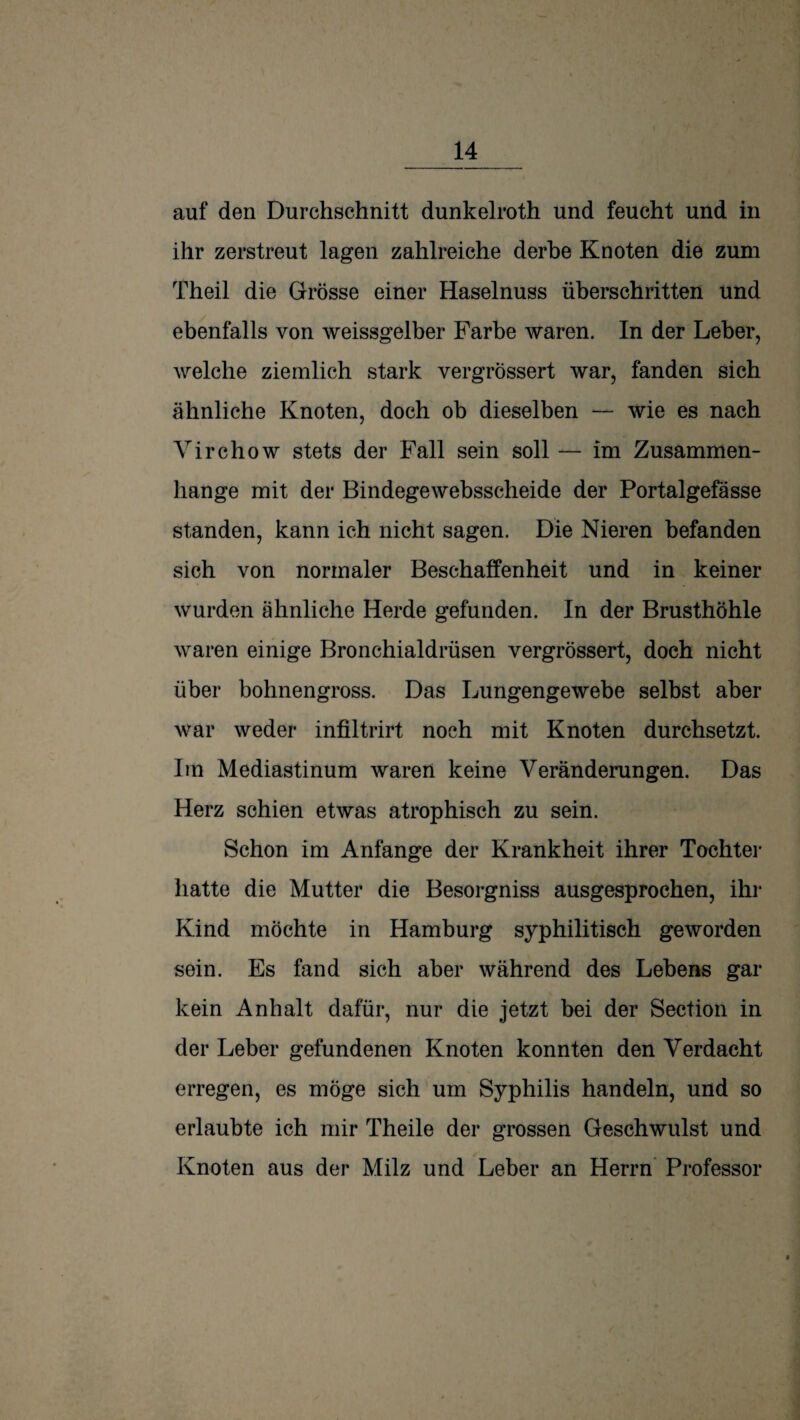 auf den Durchschnitt dunkelroth und feucht und in ihr zerstreut lagen zahlreiche derbe Knoten die zum Theil die Grösse einer Haselnuss überschritten und ebenfalls von weissgelber Farbe waren. In der Leber, welche ziemlich stark vergrössert war, fanden sich ähnliche Knoten, doch ob dieselben — wie es nach Virchow stets der Fall sein soll — im Zusammen¬ hänge mit der Bindegewebsscheide der Portalgefässe standen, kann ich nicht sagen. Die Nieren befanden sich von normaler Beschaffenheit und in keiner wurden ähnliche Herde gefunden. In der Brusthöhle waren einige Bronchialdrüsen vergrössert, doch nicht über bohnengross. Das Lungengewebe selbst aber war weder infiltrirt noch mit Knoten durchsetzt. Iin Mediastinum waren keine Veränderungen. Das Herz schien etwas atrophisch zu sein. Schon im Anfänge der Krankheit ihrer Tochter hatte die Mutter die Besorgniss ausgesprochen, ihr Kind möchte in Hamburg syphilitisch geworden sein. Es fand sich aber während des Lebens gar kein Anhalt dafür, nur die jetzt bei der Section in der Leber gefundenen Knoten konnten den Verdacht erregen, es möge sich um Syphilis handeln, und so erlaubte ich mir Theile der grossen Geschwulst und Knoten aus der Milz und Leber an Herrn* Professor