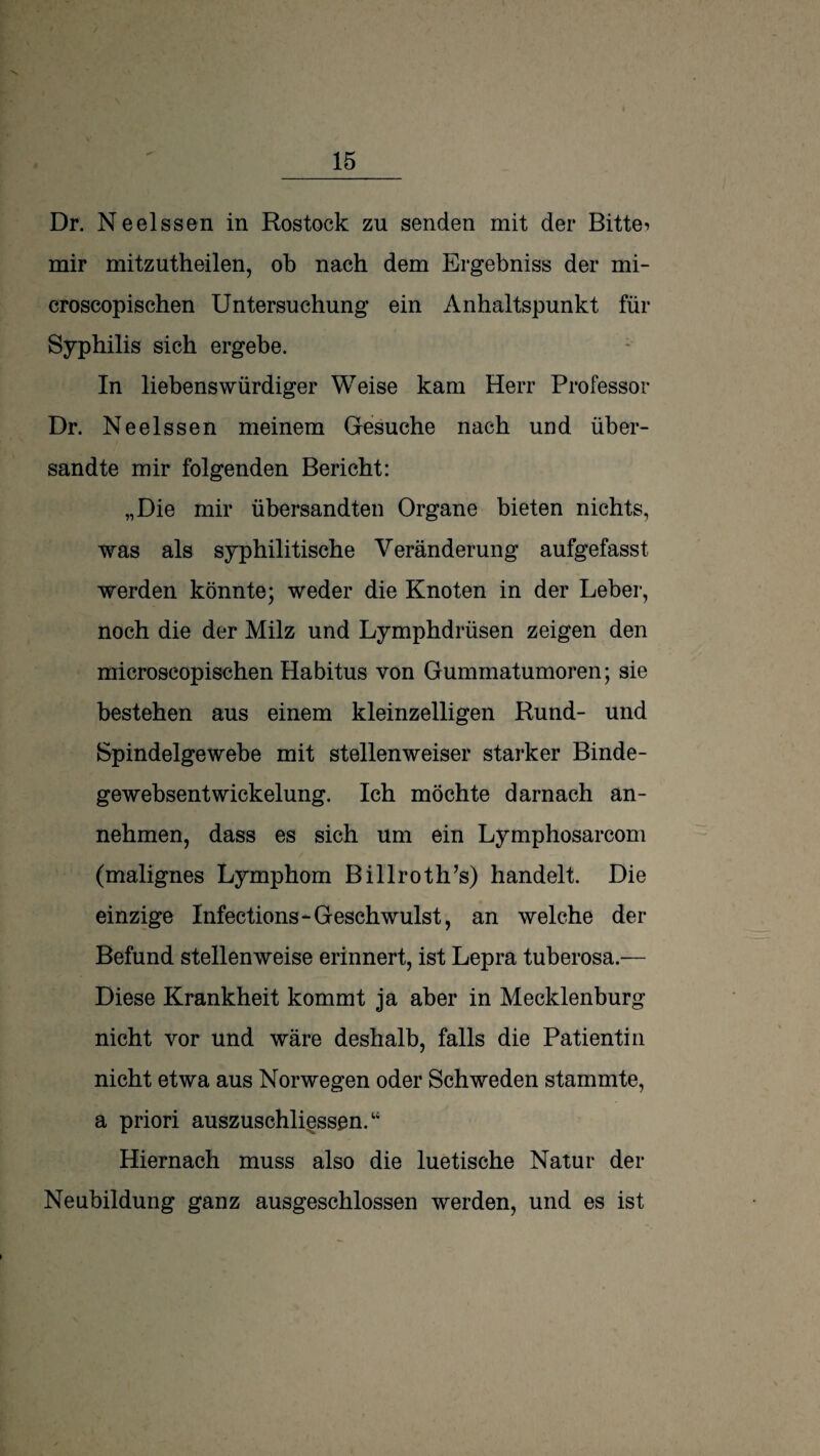 Dr. Neelssen in Rostock zu senden mit der Bitte? mir mitzutheilen, ob nach dem Ergebniss der mi- croscopischen Untersuchung ein Anhaltspunkt für Syphilis sich ergebe. In liebenswürdiger Weise kam Herr Professor Dr. Neelssen meinem Gesuche nach und über¬ sandte mir folgenden Bericht: „Die mir übersandten Organe bieten nichts, was als syphilitische Veränderung aufgefasst werden könnte; weder die Knoten in der Leber, noch die der Milz und Lymphdrüsen zeigen den microscopischen Habitus von Gummatumoren; sie bestehen aus einem kleinzelligen Rund- und Spindelgewebe mit stellenweiser starker Binde- gewebsentWickelung. Ich möchte darnach an¬ nehmen, dass es sich um ein Lymphosarcom (malignes Lymphom Billroth’s) handelt. Die einzige Infections-Geschwulst, an welche der Befund stellenweise erinnert, ist Lepra tuberosa.— Diese Krankheit kommt ja aber in Mecklenburg nicht vor und wäre deshalb, falls die Patientin nicht etwa aus Norwegen oder Schweden stammte, a priori auszuschliessen.“ Hiernach muss also die luetische Natur der Neubildung ganz ausgeschlossen werden, und es ist