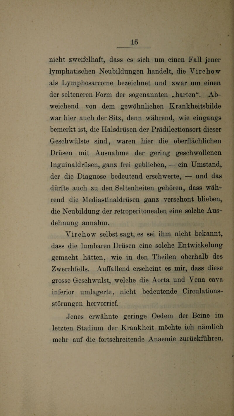 % nicht zweifelhaft, dass es sich um einen Fall jener lymphatischen Neubildungen handelt, die Virchow als Lymphosarcome bezeichnet und zwar um einen der selteneren Form der sogenannten „harten“. Ab¬ weichend von dem gewöhnlichen Krankheitsbilde war hier auch der Sitz, denn während, wie eingangs bemerkt ist, die Halsdrüsen der Prädilectionsort dieser Geschwülste sind, waren hier die oberflächlichen Drüsen mit Ausnahme der gering geschwollenen Inguinaldrüsen, ganz frei geblieben, — ein Umstand^ der die Diagnose bedeutend erschwerte, — und das dürfte auch zu den Seltenheiten gehören, dass wäh¬ rend die Alediastinaldrüsen ganz verschont blieben, die Neubildung der retroperitonealen eine solche Aus¬ dehnung annahm. Virchow selbst sagt, es sei ihm nicht bekannt, dass die lumbaren Drüsen eine solche Entwickelung gemacht hätten, wie in den Theilen oberhalb des Zwerchfells. Auffallend erscheint es mir, dass diese grosse Geschwulst, welche die Aorta und Vena cava inferior umlagerte, nicht bedeutende Circulations- störungen hervorrief. Jenes erwähnte geringe Oedem der Beine im letzten Stadium der Krankheit möchte ich nämlich mehr auf die fortschreitende Anaemie zurückführen.