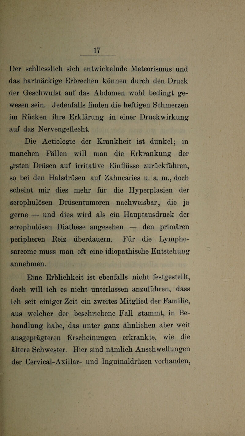 Der schliesslich sich entwickelnde Meteorismus und das hartnäckige Erbrechen können durch den Druck der Geschwulst auf das Abdomen wohl bedingt ge¬ wesen sein. Jedenfalls finden die heftigen Schmerzen im Rücken ihre Erklärung in einer Druckwirkung auf das Nerv engeflecht. Die Aetiologie der Krankheit ist dunkel; in manchen Fällen will man die Erkrankung der ersten Drüsen auf irritative Einflüsse zurückführen, so hei den Halsdrüsen auf Zahncaries u. a. m., doch scheint mir dies mehr für die Hyperplasien der scrophulösen Drüsentumoren nachweisbar, die ja gerne — und dies wird als ein Hauptausdruck der scrophulösen Diathese angesehen — den primären peripheren Reiz überdauern. Für die Lympho- sarcome muss man oft eine idiopathische Entstehung annehmen. Eine Erblichkeit ist ebenfalls nicht festgestellt, doch will ich es nicht unterlassen anzuführen, dass ich seit einiger Zeit ein zweites Mitglied der Familie, aus welcher der beschriebene Fall stammt, in Be¬ handlung habe, das unter ganz ähnlichen aber weit ausgeprägteren Erscheinungen erkrankte, wie die ältere Schwester. Hier sind nämlich Anschwellungen der Cervical-Axillar- und Inguinaldrüsen vorhanden.