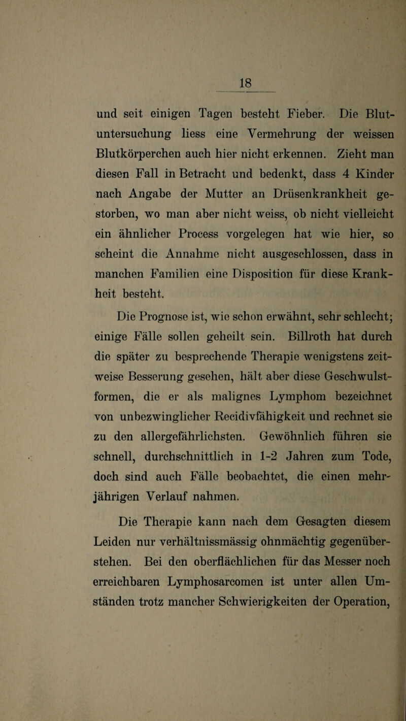 und seit einigen Tagen besteht Fieber. Die Blut¬ untersuchung liess eine Vermehrung der weissen Blutkörperchen auch hier nicht erkennen. Zieht man diesen Fall in Betracht und bedenkt, dass 4 Kinder nach Angabe der Mutter an Drüsenkrankheit ge¬ storben, wo man aber nicht weiss, ob nicht vielleicht ein ähnlicher Process Vorgelegen hat wie hier, so scheint die Annahme nicht ausgeschlossen, dass in manchen Familien eine Disposition für diese Krank¬ heit besteht. Die Prognose ist, wie schon erwähnt, sehr schlecht; einige Fälle sollen geheilt sein. Billroth hat durch die später zu besprechende Therapie wenigstens zeit¬ weise Besserung gesehen, hält aber diese Geschwulst¬ formen, die er als malignes Lymphom bezeichnet von unbezwinglicher Recidivfähigkeit und rechnet sie zu den allergefährlichsten. Gewöhnlich führen sie schnell, durchschnittlich in 1-2 Jahren zum Tode, doch sind auch Fälle beobachtet, die einen mehr^ jährigen Verlauf nahmen. Die Therapie kann nach dem Gesagten diesem Leiden nur verhältnissmässig ohnmächtig gegenüber¬ stehen. Bei den oberflächlichen für das Messer noch erreichbaren Lymphosarcomen ist unter allen Um¬ ständen trotz mancher Schwierigkeiten der Operation,