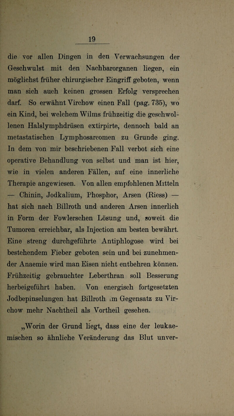 die vor allen Dingen in den Verwachsungen der Geschwulst mit den Nachbar Organen liegen, ein möglichst früher chirurgischer Eingriff geboten, wenn man sich auch keinen grossen Erfolg versprechen darf. So erwähnt Virchow einen Fall (pag. 735), wo ein Kind, bei welchem Wilms frühzeitig die geschwol¬ lenen Halslymphdrüsen extirpirte, dennoch bald an metastatischen Lymphosarcomen zu Grunde ging. In dem von mir beschriebenen Fall verbot sich eine operative Behandlung von selbst und man ist hier, wie in vielen anderen Fällen, auf eine innerliche Therapie angewiesen. Von allen empfohlenen Mitteln — Chinin, Jodkalium, Phosphor, Arsen (Riess) — hat sich nach Billroth und anderen Arsen innerlich in Form der Fowlerschen Lösung und, soweit die Tumoren erreichbar, als Injection am besten bewährt. Eine streng durchgeführte Antiphlogose wird bei bestehendem Fieber geboten sein und bei zunehmen¬ der Anaemie wird man Eisen nicht entbehren können. Frühzeitig gebrauchter Leherthran soll Besserung herheigeführt haben. Von energisch fortgesetzten Jodbepinselungen hat Billroth im Gegensatz zu Vir¬ chow mehr Nachtheil als Vortheil gesehen. „Worin der Grund liegt, dass eine der leukae- mischen so ähnliche Veränderung das Blut unver-