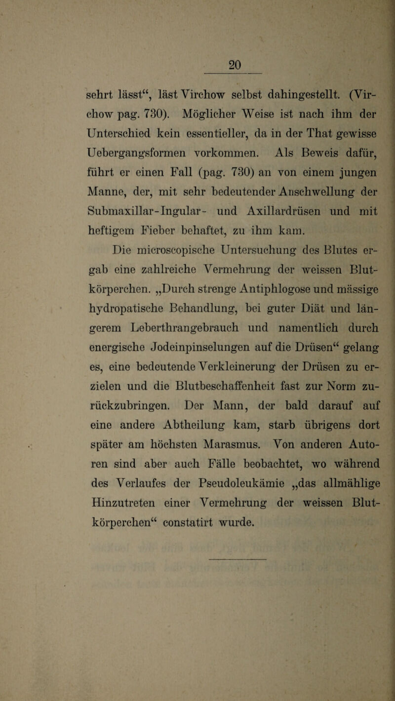 sehrt lässt“, lästVirchow selbst dahingestellt. (Vir- chow pag. 730). Möglicher Weise ist nach ihm der Unterschied kein essentieller, da in der That gewisse Uebergangsformen Vorkommen. Als Beweis dafür, führt er einen Fall (pag. 730) an von einem jungen Manne, der, mit sehr bedeutender Anschwellung der Submaxillar-Ingular- und Axillardrüsen und mit heftigem Fieber behaftet, zu ihm kam. Die rnicroscopische Untersuchung des Blutes er¬ gab eine zahlreiche Vermehrung der weissen Blut¬ körperchen. „Durch strenge Antiphlogose und massige hydropatische Behandlung, bei guter Diät und län¬ gerem Leberthrangebrauch und namentlich durch energische Jodeinpinselungen auf die Drüsen“ gelang es, eine bedeutende Verkleinerung der Drüsen zu er¬ zielen und die Blutbeschaffenheit fast zur Norm zu¬ rückzubringen. Der Mann, der bald darauf auf eine andere Abtheilung kam, starb übrigens dort später am höchsten Marasmus. Von anderen Auto¬ ren sind aber auch Fälle beobachtet, wo während des Verlaufes der Pseudoleukämie „das allmählige Hinzutreten einer Vermehrung der weissen Blut¬ körperchen“ constatirt wurde.