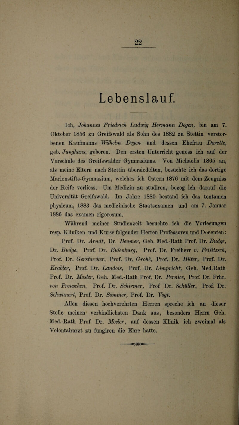 Lebenslauf. Ich, Joliamies Friedrich Lvdicig Hermann Degen, bin am 7. Oktober 1856 zu Greifswald als Sohn des 1882 zu Stettin verstor¬ benen Kaufmanns Wilhelm Degen und dessen Ehefrau Dorette, geh. Junghans, geboren. Den ersten Unterricht genoss ich auf der Vorschule des Greifswalder Gymnasiums. Von Michaelis 1865 an, als meine Eltern nach Stettin übersiedelten, besuchte ich das dortige Marienstifts-Gymnasium, welches ich Ostern 1876 mit dem Zeugniss der Keife verliess. Um Medizin zu studiren, bezog ich darauf die Universität Greifswald. Im Jahre 1880 bestand ich das tentamen physicum, 1883 das medizinische Staatsexamen und am 7. Januar 1886 das examen rigorosum. Während meiner Studienzeit besuchte ich die Vorlesungen resp. Kliniken und Kurse folgender Herren Professoren und Doeenten: Prof. Dr. Arndt, Dr. Beumet% Geh. Med.-Rath Prof. Dr. Budge, Dr. Budge, Prof. Dr. Eulciiburg, Prof. Dr. Freiherr v. Feilitzsch, Prof. Dr. Gerstaecker, Prof. Dr. Grohe, Prof. Dr. Hüter, Prof. Dr. Krobler, Prof. Dr. Landois, Prof. Dr. Limpricht, Geh. Med.Rath Prof. Dr. Mosler, Geh. Med.-Rath Prof. Dr. Pernice, Prof. Dr. Frhr. von Preuschen, Prof. Dr. Schirmer, Prof Dr. Schüller, Prof. Dr. Schwanert, Prof. Dr. Sommer, Prof. Dr. Vogt. Allen diesen hochverehrten Herren spreche ich an dieser Stelle meinen’ verbindlichsten Dank aus, besonders Herrn Geh. Med.-Rath Prof. Dr. Mosler, auf dessen Klinik ich zweimal als Volontah’arzt zu fungiren die Ehre hatte. --