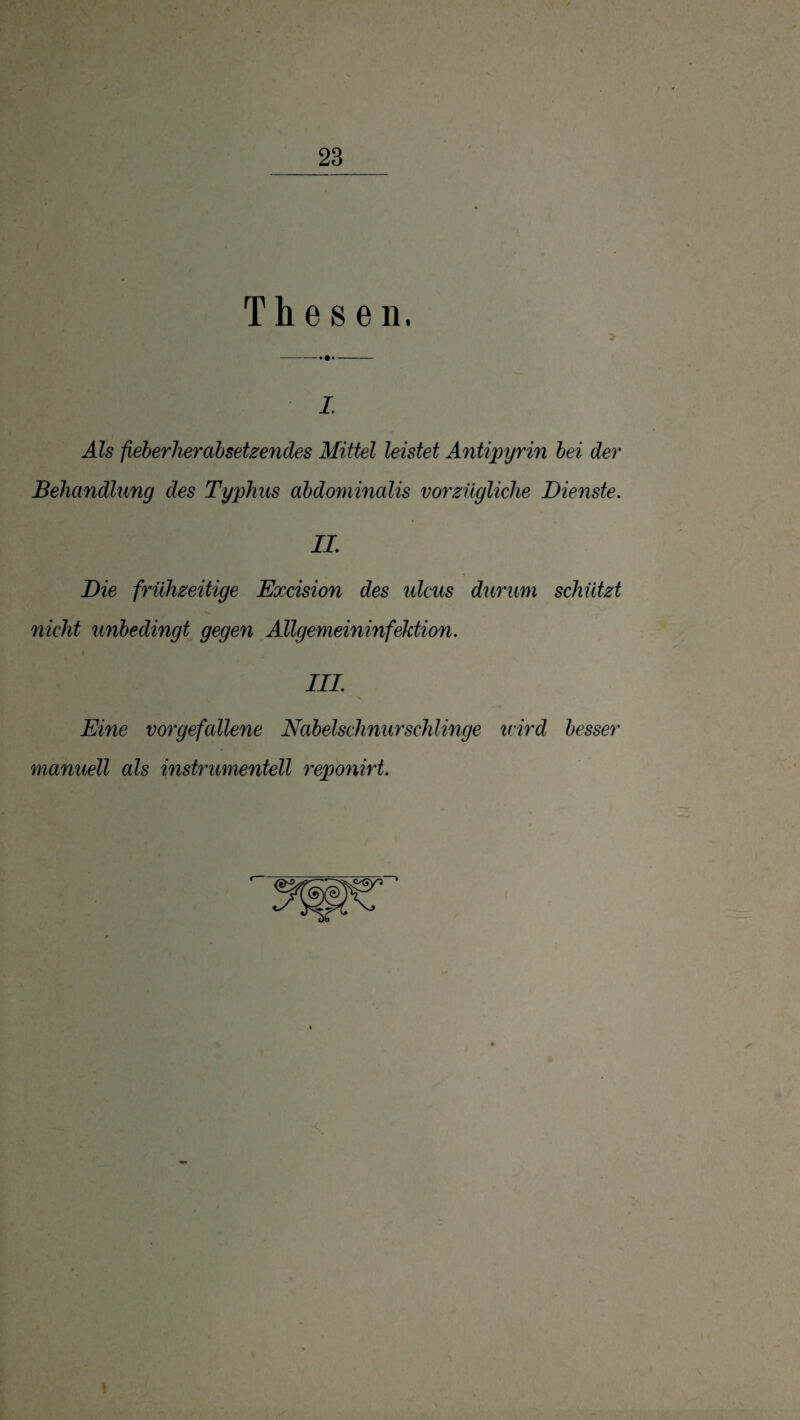 Thesen. L Als fieherherahsetzendes Mittel leistet Antipyrin hei der Behandlung des Typhus ahdominalis vorzügliche Dienste. IL Die frühzeitige Excision des ulcus durum schützt nicht unbedingt gegen Allgemeininfektion. III. Eine vorgefallene Nabelschnurschlinge ivird besser manuell als instrumentell reponirt.