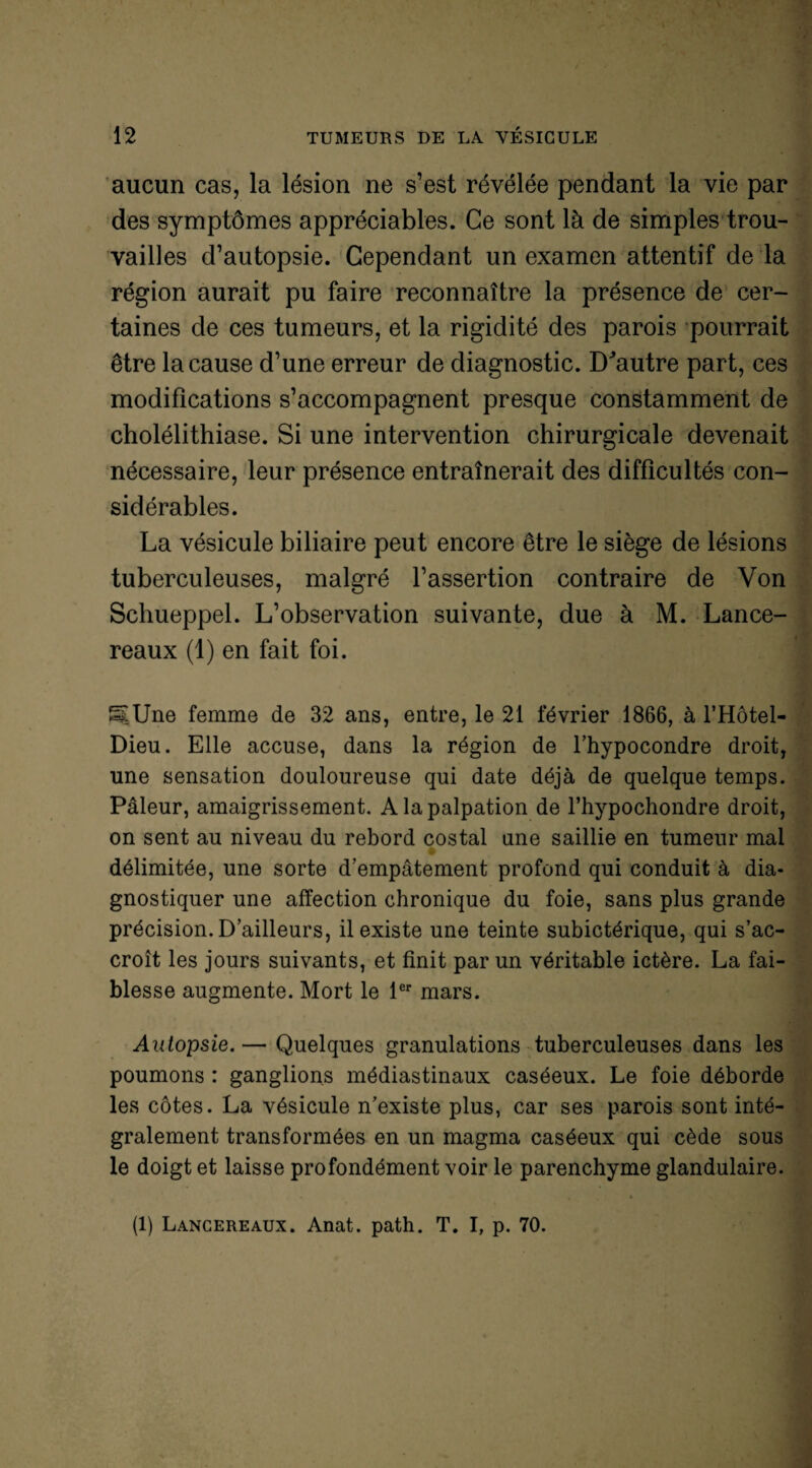 aucun cas, la lésion ne s’est révélée pendant la vie par des symptômes appréciables. Ce sont là de simples trou¬ vailles d’autopsie. Cependant un examen attentif de là région aurait pu faire reconnaître la présence de cer¬ taines de ces tumeurs, et la rigidité des parois pourrait être la cause d’une erreur de diagnostic. D^autre part, ces modifications s’accompagnent presque constamment de cholélithiase. Si une intervention chirurgicale devenait nécessaire, leur présence entraînerait des difficultés con¬ sidérables. La vésicule biliaire peut encore être le siège de lésions tuberculeuses, malgré l’assertion contraire de Von Schueppel. L’observation suivante, due à M. Lance- reaux (1) en fait foi. «[Une femme de 32 ans, entre, le 21 février 1866, à l’Hôtel- Dieu. Elle accuse, dans la région de l’hypocondre droit, une sensation douloureuse qui date déjà de quelque temps. Pâleur, amaigrissement. A la palpation de l’hypochondre droit, on sent au niveau du rebord costal une saillie en tumeur mal délimitée, une sorte d’empâtement profond qui conduit à dia¬ gnostiquer une affection chronique du foie, sans plus grande précision. D’ailleurs, il existe une teinte subictérique, qui s’ac¬ croît les jours suivants, et finit par un véritable ictère. La fai¬ blesse augmente. Mort le 1er mars. Autopsie.— Quelques granulations tuberculeuses dans les poumons : ganglions médiastinaux caséeux. Le foie déborde les côtes. La vésicule n’existe plus, car ses parois sont inté¬ gralement transformées en un magma caséeux qui cède sous le doigt et laisse profondément voir le parenchyme glandulaire. * ' • (1) Lancereaux. Anat. path. T. I, p. 70.