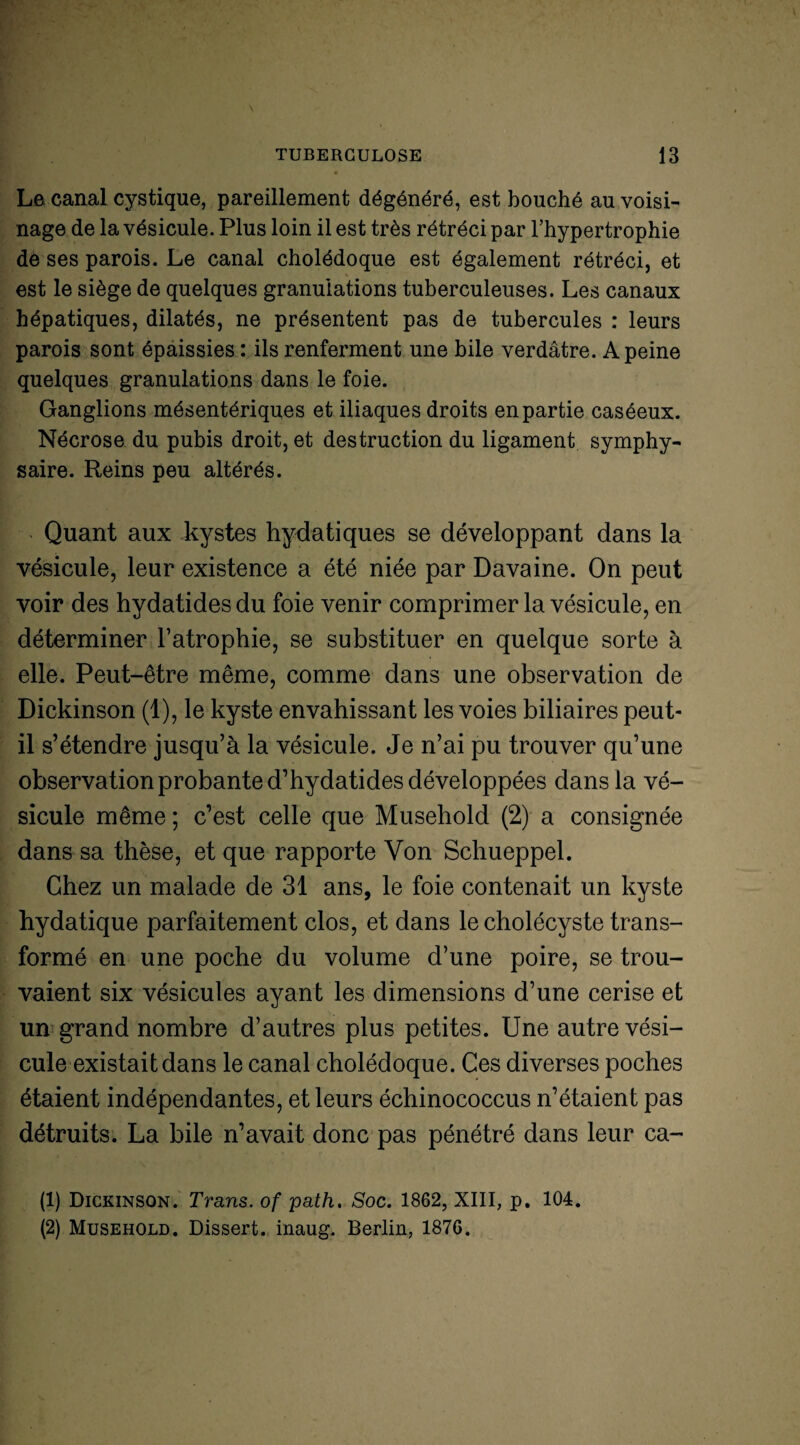 Le canal cystique, pareillement dégénéré, est bouché au voisi¬ nage de la vésicule. Plus loin il est très rétréci par l’hypertrophie de ses parois. Le canal cholédoque est également rétréci, et est le siège de quelques granulations tuberculeuses. Les canaux hépatiques, dilatés, ne présentent pas de tubercules : leurs parois sont épaissies : ils renferment une bile verdâtre. A peine quelques granulations dans le foie. Ganglions mésentériques et iliaques droits en partie caséeux. Nécrose du pubis droit, et destruction du ligament symphy- saire. Reins peu altérés. Quant aux kystes hydatiques se développant dans la vésicule, leur existence a été niée par Davaine. On peut voir des hydatides du foie venir comprimer la vésicule, en déterminer l’atrophie, se substituer en quelque sorte à elle. Peut-être même, comme dans une observation de Dickinson (1), le kyste envahissant les voies biliaires peut- il s’étendre jusqu’à la vésicule. Je n’ai pu trouver qu’une observation probante d’hydatides développées dans la vé¬ sicule même ; c’est celle que Musehold (2) a consignée dans sa thèse, et que rapporte Von Schueppel. Chez un malade de 31 ans, le foie contenait un kyste hydatique parfaitement clos, et dans lecholécyste trans¬ formé en une poche du volume d’une poire, se trou¬ vaient six vésicules ayant les dimensions d’une cerise et un grand nombre d’autres plus petites. Une autre vési¬ cule existait dans le canal cholédoque. Ces diverses poches étaient indépendantes, et leurs échinococcus n’étaient pas détruits. La bile n’avait donc pas pénétré dans leur ca- (1) Dickinson. Trans. of path. Soc. 1862, XIII, p. 104. (2) Musehold. Dissert, inaug. Berlin, 1876.