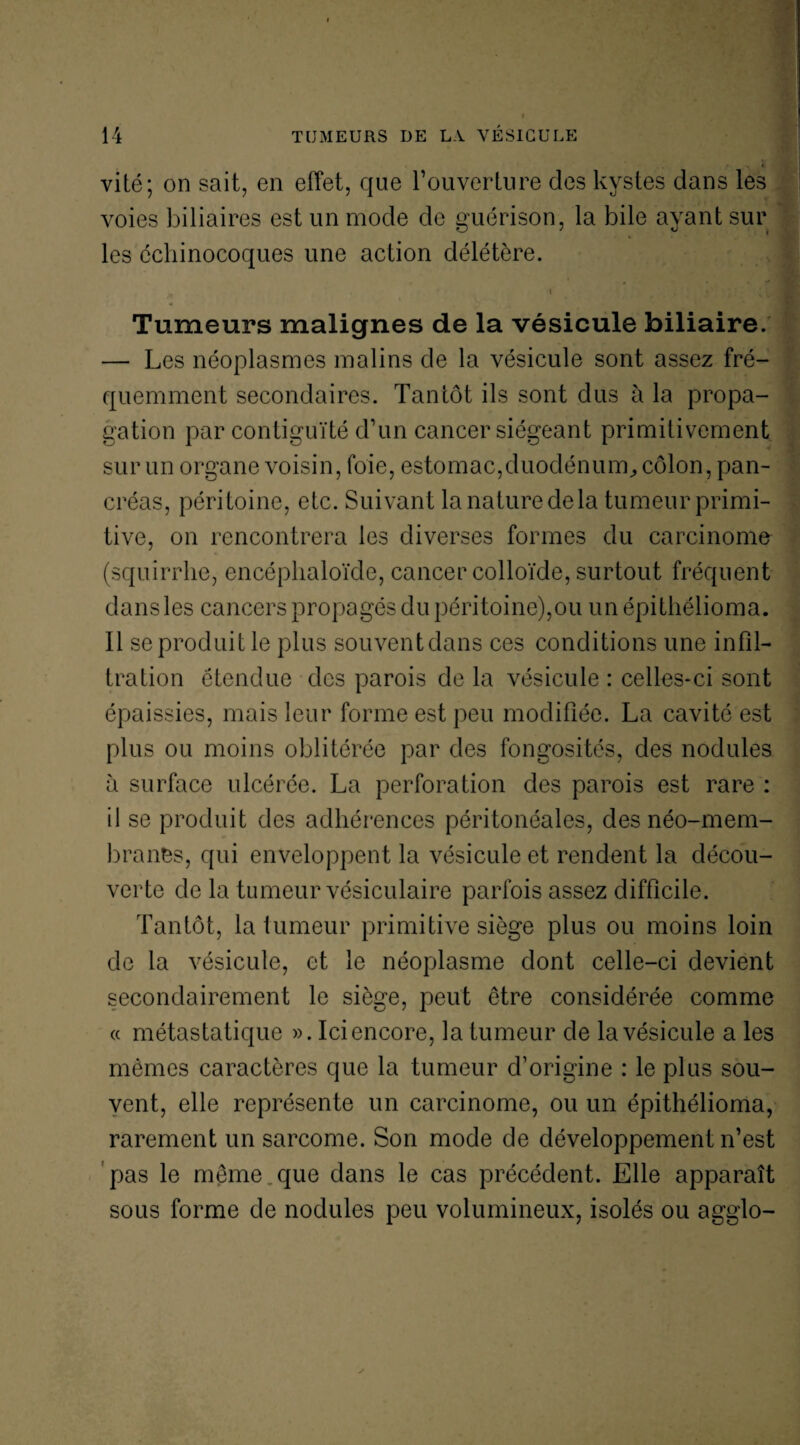 vité; on sait, en effet, que l’ouverture des kystes dans les voies biliaires est un mode de guérison, la bile ayant sur les échinocoques une action délétère. . i Tumeurs malignes de la vésicule biliaire. — Les néoplasmes malins de la vésicule sont assez fré¬ quemment secondaires. Tantôt ils sont dus à la propa¬ gation par contiguïté d’un cancer siégeant primitivement sur un organe voisin, foie, estomac,duodénum, côlon, pan¬ créas, péritoine, etc. Suivant la nature de la tumeur primi¬ tive, on rencontrera les diverses formes du carcinome (squirrhe, encéplialoïde, cancer colloïde, surtout fréquent dans les cancers propagés du péritoine),ou un épithélioma. Il se produit le plus souvent dans ces conditions une infil¬ tration étendue des parois de la vésicule : celles-ci sont épaissies, mais leur forme est peu modifiée. La cavité est plus ou moins oblitérée par des fongosités, des nodules à surface ulcérée. La perforation des parois est rare : il se produit des adhérences péritonéales, des néo-mem¬ branes, qui enveloppent la vésicule et rendent la décou¬ verte de la tumeur vésiculaire parfois assez difficile. Tantôt, la tumeur primitive siège plus ou moins loin de la vésicule, et le néoplasme dont celle-ci devient secondairement le siège, peut être considérée comme « métastatique ». Ici encore, la tumeur de la vésicule a les mêmes caractères que la tumeur d’origine : le plus sou¬ vent, elle représente un carcinome, ou un épithélioma, rarement un sarcome. Son mode de développement n’est pas le même.que dans le cas précédent. Elle apparaît sous forme de nodules peu volumineux, isolés ou agglo-