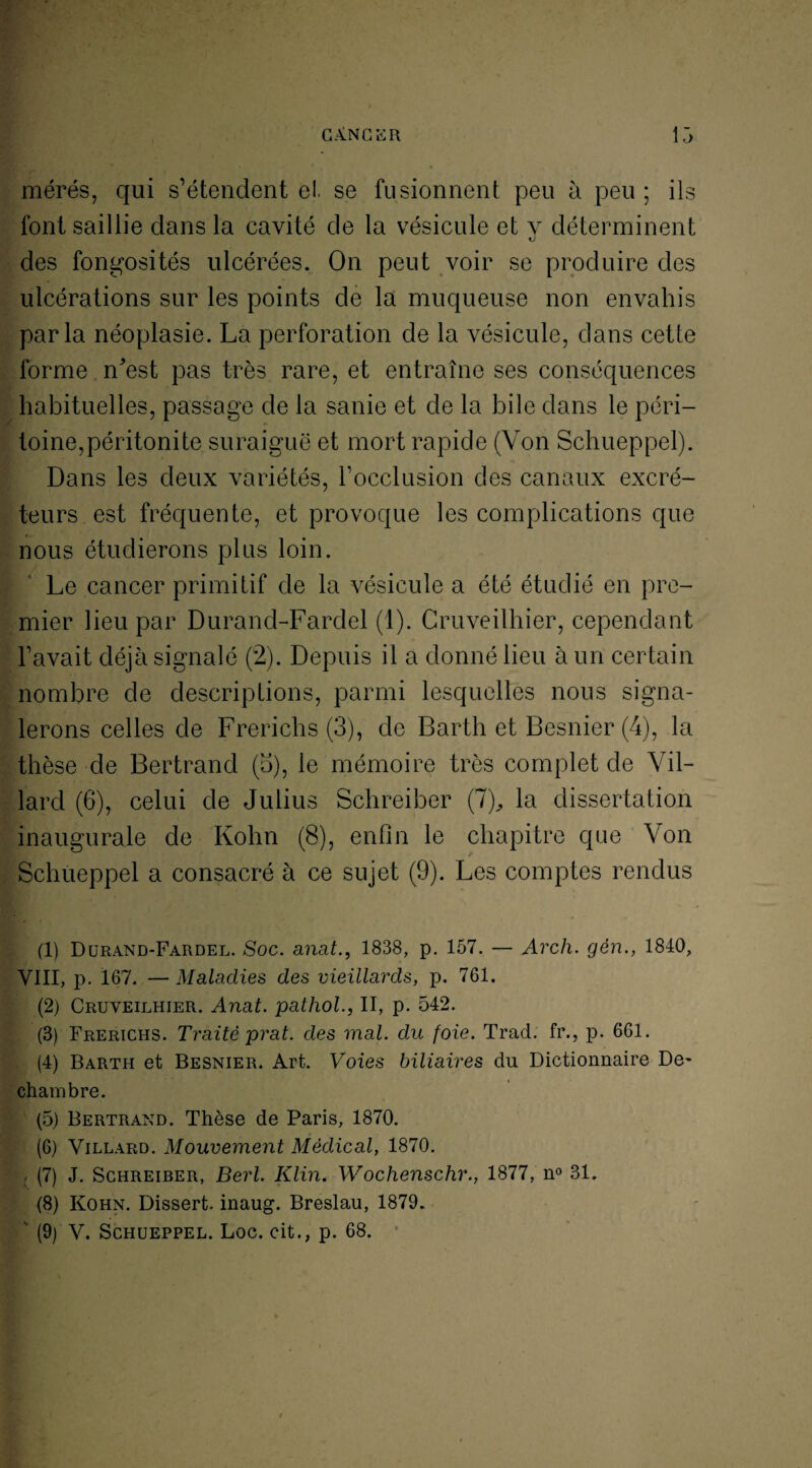 mérés, qui s’étendent et se fusionnent peu à peu ; ils font saillie dans la cavité de la vésicule et y déterminent des fongosités ulcérées. On peut voir se produire des ulcérations sur les points de la muqueuse non envahis parla néoplasie. La perforation de la vésicule, dans cette forme nVst pas très rare, et entraîne ses conséquences habituelles, passage de la sanie et de la bile dans le péri¬ toine,péritonite suraiguë et mort rapide (Von Schueppel). Dans les deux variétés, l’occlusion des canaux excré¬ teurs est fréquente, et provoque les complications que nous étudierons plus loin. Le cancer primitif de la vésicule a été étudié en pre¬ mier lieu par Durand-Fardel (1). Cruveilhier, cependant l’avait déjà signalé (2). Depuis il a donné lieu à un certain nombre de descriptions, parmi lesquelles nous signa¬ lerons celles de Frerichs (3), de Barth et Besnier (4), la thèse de Bertrand (b), le mémoire très complet de Vil- lard (6), celui de Julius Schreiber (7), la dissertation inaugurale de Kohn (8), enfin le chapitre que Von Schueppel a consacré à ce sujet (9). Les comptes rendus (1) Durand-Fardel. Soc. anat., 1838, p. 157. — Arch. gèn., 1840, VIII, p. 167. — Maladies des vieillards, p. 761. (2) Cruveilhier. Anat. pathol., II, p. 542. (3) Frerichs. Traité prat. des mal. du foie. Trad. fi\, p. 661. (4) Barth et Besnier. Art. Voies biliaires du Dictionnaire De- chambre. (5) Bertrand. Thèse de Paris, 1870. (6) Villard. Mouvement Médical, 1870. : (7) J. Schreiber, Berl. Klin. Wochenschr., 1877, n° 31. (8) Kohn. Dissert, inaug. Breslau, 1879.