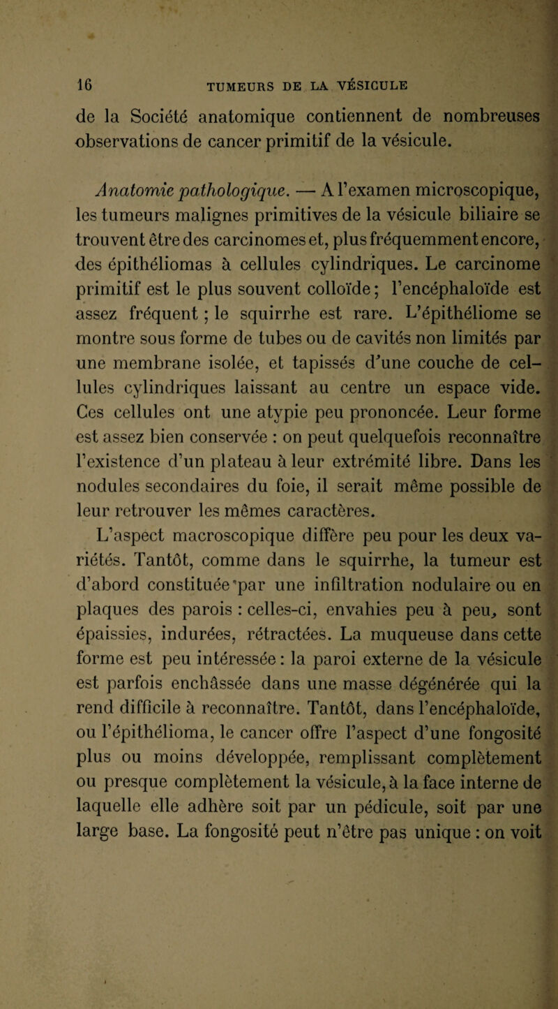 de la Société anatomique contiennent de nombreuses observations de cancer primitif de la vésicule. Anatomie pathologique. — A l’examen microscopique, les tumeurs malignes primitives de la vésicule biliaire se trouvent être des carcinomes et, plus fréquemment encore, des épithéliomas à cellules cylindriques. Le carcinome primitif est le plus souvent colloïde ; l’encéphaloïde est assez fréquent ; le squirrhe est rare. L’épithéliome se montre sous forme de tubes ou de cavités non limités par une membrane isolée, et tapissés dhine couche de cel¬ lules cylindriques laissant au centre un espace vide. Ces cellules ont une atypie peu prononcée. Leur forme est assez bien conservée : on peut quelquefois reconnaître l’existence d’un plateau à leur extrémité libre. Dans les nodules secondaires du foie, il serait même possible de leur retrouver les mêmes caractères. L’aspect macroscopique diffère peu pour les deux va¬ riétés. Tantôt, comme dans le squirrhe, la tumeur est d’abord constituée'par une infiltration nodulaire ou en plaques des parois : celles-ci, envahies peu à peu, sont épaissies, indurées, rétractées. La muqueuse dans cette forme est peu intéressée: la paroi externe de la vésicule est parfois enchâssée dans une masse dégénérée qui la rend difficile à reconnaître. Tantôt, dans l’encéphaloïde, ou l’épithélioma, le cancer offre l’aspect d’une fongosité plus ou moins développée, remplissant complètement ou presque complètement la vésicule, à la face interne de laquelle elle adhère soit par un pédicule, soit par une large base. La fongosité peut n’être pas unique : on voit