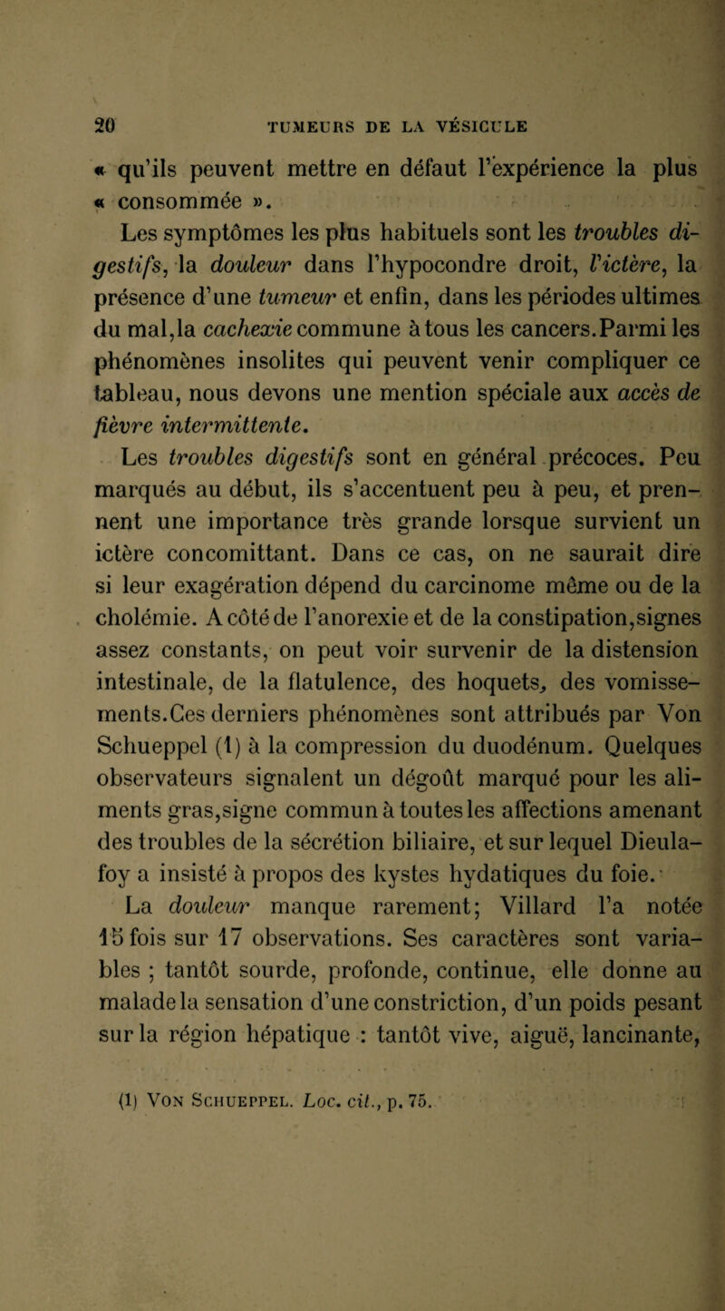 « qu’ils peuvent mettre en défaut l’expérience la plus « consommée ». Les symptômes les plus habituels sont les troubles di¬ gestifs, la douleur dans l’hypocondre droit, Victère, la présence d’une tumeur et enfin, dans les périodes ultimes du mal,la cachexie commune à tous les cancers.Parmi les phénomènes insolites qui peuvent venir compliquer ce tableau, nous devons une mention spéciale aux accès de fièvre intermittente. Les troubles digestifs sont en général précoces. Peu marqués au début, ils s’accentuent peu à peu, et pren¬ nent une importance très grande lorsque survient un ictère concomittant. Dans ce cas, on ne saurait dire si leur exagération dépend du carcinome meme ou de la cholémie. A côté de l’anorexie et de la constipation,signes assez constants, on peut voir survenir de la distension intestinale, de la flatulence, des hoquets,, des vomisse¬ ments.Ces derniers phénomènes sont attribués par Von Schueppel (t) à la compression du duodénum. Quelques observateurs signalent un dégoût marqué pour les ali¬ ments gras,signe commun à toutes les affections amenant des troubles de la sécrétion biliaire, et sur lequel Dieula- foy a insisté à propos des kystes hydatiques du foie.* La douleur manque rarement; Villard l’a notée 1 h fois sur 17 observations. Ses caractères sont varia¬ bles ; tantôt sourde, profonde, continue, elle donne au malade la sensation d’une constriction, d’un poids pesant sur la région hépatique : tantôt vive, aiguë, lancinante,