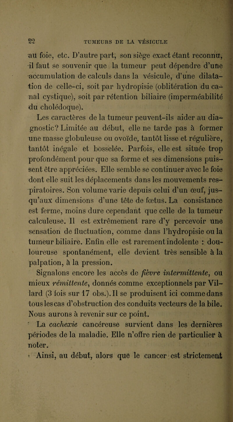 au foie, etc. D’autre part, son siège exact étant reconnu, il faut se souvenir que la tumeur peut dépendre d’utie •accumulation de calculs dans la vésicule, d’une dilata¬ tion de celle-ci, soit par hydropisie (oblitération du ca¬ nal cystique), soit par rétention biliaire (imperméabilité du cholédoque). Les caractères de la tumeur peuvent-ils aider au dia¬ gnostic? Limitée au début, elle ne tarde pas à former une masse globuleuse ou ovoïde, tantôt lisse et régulière, tantôt inégale et bosselée. Parfois, elle est située trop profondément pour que sa forme et ses dimensions puis¬ sent être appréciées. Elle semble se continuer avec le foie dont elle suit les déplacements dans les mouvements res¬ piratoires. Son volume varie depuis celui d’un œuf, jus¬ qu’aux dimensions d’une tête de fœtus. La consistance est ferme, moins dure cependant que celle de la tumeur calculeuse. Il est extrêmement rare d’y percevoir une sensation de fluctuation, comme dans l’hydropisie ou la tumeur biliaire. Enfin elle est rarement indolente : dou¬ loureuse spontanément, elle devient très sensible à la palpation, à la pression. Signalons encore les accès de fièvre intermittente, ou mieux rémittente, donnés comme exceptionnels par Vil— lard (3 fois sur 17 obs.).Il se produisent ici comme dans tous les cas d’obstruction des conduits vecteurs de la bile. Nous aurons à revenir sur ce point. La cachexie cancéreuse survient dans les dernières périodes de la maladie. Elle n’ofïre rien de particulier à noter. ■' t Ainsi, au début, alors que le cancer est strictement