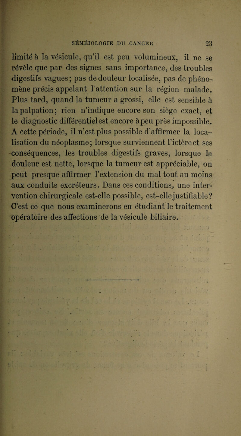 limité à la vésicule, qu’il est peu volumineux, il ne se révèle que par des signes sans importance, des troubles digestifs vagues; pas de douleur localisée, pas de phéno¬ mène précis appelant l’attention sur la région malade. Plus tard, quand la tumeur a grossi, elle est sensible à la palpation; rien n’indique encore son siège exact, et le diagnostic différentiel est encore àpeu près impossible. A cette période, il n’est plus possible d’affirmer la loca¬ lisation du néoplasme; lorsque surviennent l’ictère et ses •conséquences, les troubles digestifs graves, lorsque la douleur est nette, lorsque la tumeur est appréciable, on peut presque affirmer l’extension du mal tout au moins aux conduits excréteurs. Dans ces conditions., une inter¬ vention chirurgicale est-elle possible, est-ellejustifiable? C’est ce que nous examinerons en étudiant le traitement opératoire des affections de la vésicule biliaire.