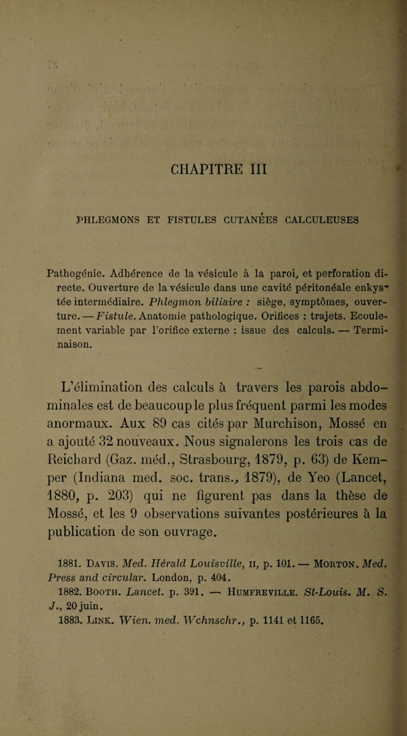 CHAPITRE III PHLEGMONS ET FISTULES CUTANEES CALCULEUSES Pathogénie. Adhérence de la vésicule à la paroi, et perforation di¬ recte. Ouverture de la vésicule dans une cavité péritonéale enkys¬ tée intermédiaire. Phlegmon biliaire : siège, symptômes, ouver¬ ture. — Fistule. Anatomie pathologique. Orifices : trajets. Ecoule¬ ment variable par l’orifice externe : issue des calculs. •— Termi¬ naison. L’élimination des calculs à travers les parois abdo¬ minales est de beaucoup le plus fréquent parmi les modes anormaux. Aux 89 cas cités par Murchison, Mossé en a ajouté 32 nouveaux. Nous signalerons les trois cas de Reichard (Gaz. méd., Strasbourg, 1879, p. 63) de Kem- per (Indiana med. soc. trans., 1879), de Yeo (Lancet, 1880, p. 203) qui ne figurent pas dans la thèse de Mossé, et les 9 observations suivantes postérieures à la publication de son ouvrage. 1881. Davis. Med. Ilérald Louisville, n, p. 101. — Morton. Med. Press and circulai'. London, p. 404. 1882. Booth. Lancet, p. 391. — Humfreville. St-Louis. M. S. J., 20 juin. 1883. Link. Wien. med. Wchnschr.t p. 1141 et 1165.