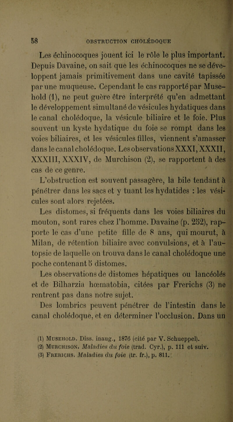 Les échinocoques jouent ici le rôle le plus important. Depuis Davaine, on sait que les échinocoques ne se déve¬ loppent jamais primitivement dans une cavité tapissée par une muqueuse. Cependant le cas rapporté par Muse- hold (1), ne peut guère être interprété qu’en admettant le développement simultané de vésicules hydatiques dans le canal cholédoque, la vésicule biliaire et le foie. Plus souvent un kyste hydatique du foie se rompt dans les voies biliaires, et les vésicules fdles, viennent s’amasser dans le canal cholédoque. Les observations XXXI, XXXII, XXXIII, XXXIV, de Murchison (2), se rapportent à des cas de ce genre. L’obstruction est souvent passagère, la bile tendant à ! pénétrer dans les sacs et y tuant les hydatides : les vési¬ cules sont alors rejetées. Les distomes, si fréquents dans les voies biliaires du mouton, sont rares chez l’homme. Davaine (p. 252), rap¬ porte le cas d’une petite fille de 8 ans, qui mourut, à Milan, de rétention biliaire avec convulsions, et à l’au¬ topsie de laquelle on trouva dans le canal cholédoque une poche contenant 5 distomes. Les observations de distomes hépatiques ou lancéolés et de Bilharzia hœmatobia, citées par Frerichs (3) ne rentrent pas dans notre sujet. Des lombrics peuvent pénétrer de l’intestin dans le canal cholédoque, et en déterminer l’occlusion. Dans un (1) Musehold. Diss. inaug., 1876 (cité par V. Schueppel). (2) Murchison. Maladies du foie (trad. Cyr.), p. 111 et suiv. (3) Frerichs. Maladies du foie (tr. fr.), p. 811.