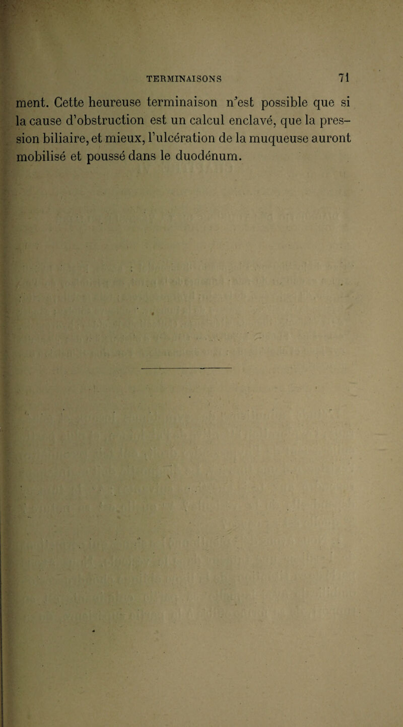 ■ ■ , v, ment. Cette heureuse terminaison n^est possible que si la cause d’obstruction est un calcul enclavé, que la pres¬ sion biliaire, et mieux, l’ulcération de la muqueuse auront mobilisé et poussé dans le duodénum.