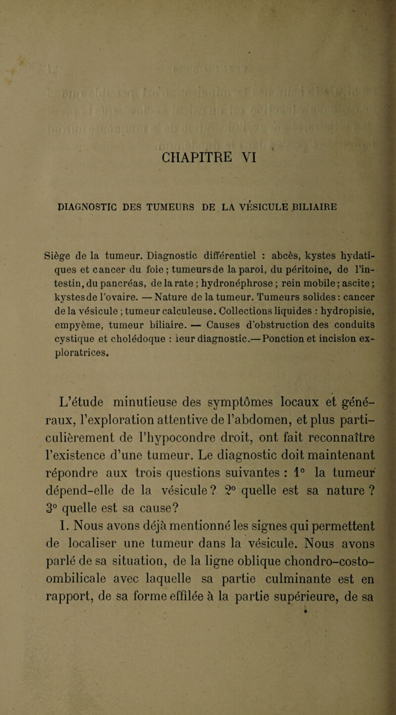 DIAGNOSTIC DES TUMEURS DE LA VESICULE BILIAIRE Siège de la tumeur. Diagnostic différentiel : abcès, kystes hydati¬ ques et cancer du foie; tumeurs de la paroi, du péritoine, de l’in¬ testin, du pancréas, de la rate ; hydronéphrose ; rein mobile ; ascite ; kystes de l’ovaire. — Nature de la tumeur. Tumeurs solides : cancer de la vésicule ; tumeur calculeuse. Collections liquides : hydropisie, empyème, tumeur biliaire. — Causes d’obstruction des conduits cystique et cholédoque : leur diagnostic.— Ponction et incision ex¬ ploratrices. L’étude minutieuse des symptômes locaux et géné¬ raux, l’exploration attentive de l’abdomen, et plus parti¬ culièrement de l’hypocondre droit, ont fait reconnaître l’existence d’une tumeur. Le diagnostic doit maintenant répondre aux trois questions suivantes : 1° la tumeur dépend-elle de la vésicule ? 2° quelle est sa nature ? 3° quelle est sa cause? I. Nous avons déjà mentionné les signes qui permettent de localiser une tumeur dans la vésicule. Nous avons parlé de sa situation, de la ligne oblique chondro-costo- ombilicale avec laquelle sa partie culminante est en rapport, de sa forme effilée à la partie supérieure, de sa