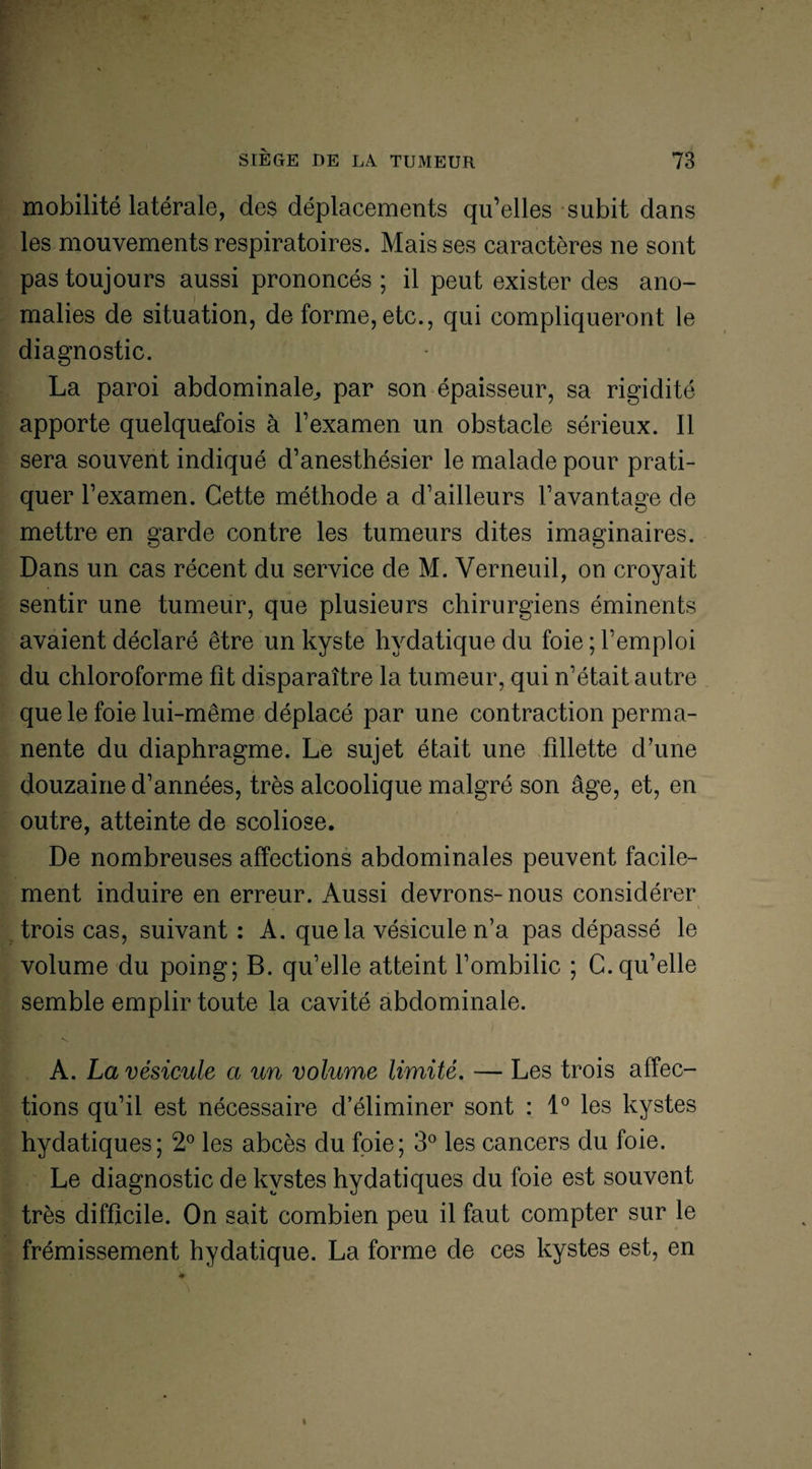 mobilité latérale, des déplacements qu’elles subit dans les mouvements respiratoires. Mais ses caractères ne sont pas toujours aussi prononcés ; il peut exister des ano¬ malies de situation, de forme, etc., qui compliqueront le diagnostic. La paroi abdominale,, par son épaisseur, sa rigidité apporte quelquefois à l’examen un obstacle sérieux. Il sera souvent indiqué d’anesthésier le malade pour prati¬ quer l’examen. Cette méthode a d’ailleurs l’avantage de mettre en garde contre les tumeurs dites imaginaires. Dans un cas récent du service de M. Verneuil, on croyait sentir une tumeur, que plusieurs chirurgiens éminents avaient déclaré être un kyste hydatique du foie ; l’emploi du chloroforme fît disparaître la tumeur, qui n’était autre que le foie lui-même déplacé par une contraction perma¬ nente du diaphragme. Le sujet était une fillette d’une douzaine d’années, très alcoolique malgré son âge, et, en outre, atteinte de scoliose. De nombreuses affections abdominales peuvent facile¬ ment induire en erreur. Aussi devrons- nous considérer trois cas, suivant : A. que la vésicule n’a pas dépassé le volume du poing; B. qu’elle atteint l’ombilic ; C. qu’elle semble emplir toute la cavité abdominale. A. La vésicule a un volume limité. — Les trois affec¬ tions qu’il est nécessaire d’éliminer sont : 1° les kystes hydatiques; 2° les abcès du foie; 3° les cancers du foie. Le diagnostic de kystes hydatiques du foie est souvent très difficile. On sait combien peu il faut compter sur le frémissement hydatique. La forme de ces kystes est, en