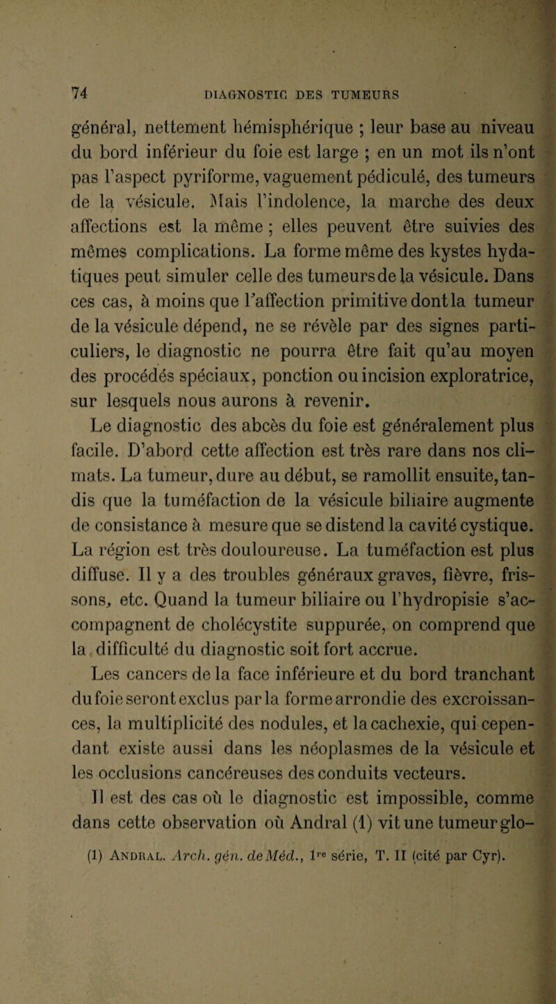 général, nettement hémisphérique ; leur base au niveau du bord inférieur du foie est large ; en un mot ils n’ont pas l’aspect pyriforme, vaguement pédiculé, des tumeurs de la vésicule. Mais l’indolence, la marche des deux affections est la même ; elles peuvent être suivies des mêmes complications. La forme même des kystes hyda¬ tiques peut simuler celle des tumeurs de la vésicule. Dans ces cas, à moins que l'affection primitive dont la tumeur de la vésicule dépend, ne se révèle par des signes parti¬ culiers, le diagnostic ne pourra être fait qu’au moyen des procédés spéciaux, ponction ou incision exploratrice, sur lesquels nous aurons à revenir. Le diagnostic des abcès du foie est généralement plus facile. D’abord cette affection est très rare dans nos cli¬ mats. La tumeur, dure au début, se ramollit ensuite, tan¬ dis que la tuméfaction de la vésicule biliaire augmente de consistance à mesure que se distend la cavité cystique. La région est très douloureuse. La tuméfaction est plus diffuse. Il y a des troubles généraux graves, fièvre, fris¬ sons,, etc. Quand la tumeur biliaire ou fhydropisie s’ac¬ compagnent de cholécystite suppurée, on comprend que la difficulté du diagnostic soit fort accrue. Les cancers de la face inférieure et du bord tranchant du foie seront exclus parla forme arrondie des excroissan¬ ces, la multiplicité des nodules, et la cachexie, qui cepen¬ dant existe aussi dans les néoplasmes de la vésicule et les occlusions cancéreuses des conduits vecteurs. U est des cas où le diagnostic est impossible, comme dans cette observation où Andral (1) vit une tumeur glo- (1) Andral. Arch. gèn. deMèd., lre série, T. II (cité par Cyr).